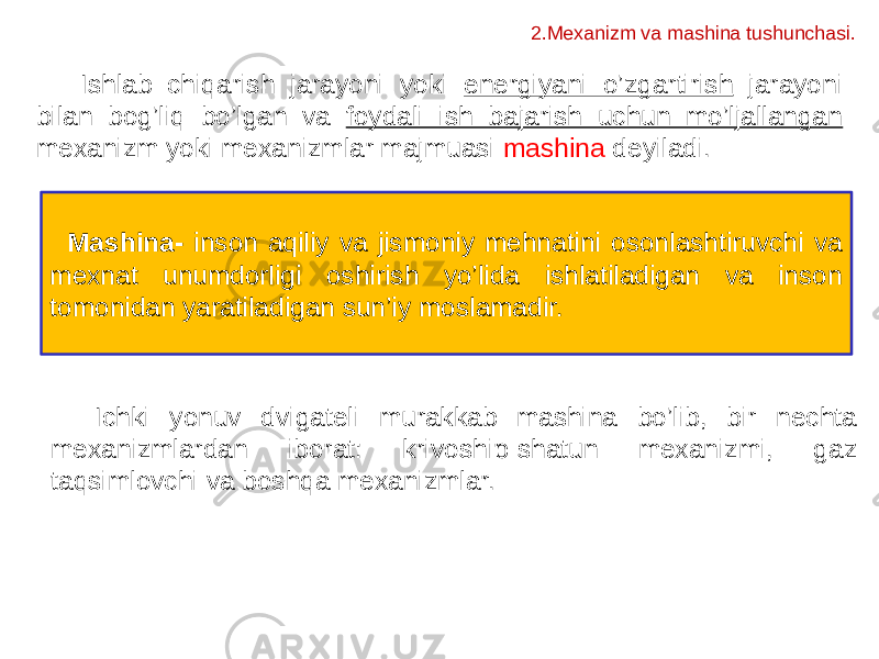 Ishlab chiqarish jarayoni yoki energiyani o’zgartirish jarayoni bilan bog’liq bo’lgan va foydali ish bajarish uchun mo’ljallangan mexanizm yoki mexanizmlar majmuasi mashina deyiladi. Mаshinа- inson аqiliy vа jismoniy mehnаtini osonlаshtiruvchi vа meхnаt unumdorligi oshirish yo’lidа ishlаtilаdigаn vа inson tomonidаn yarаtilаdigаn sun’iy moslаmаdir. Ichki yonuv dvigateli murakkab mashina bo’lib, bir nechta mexanizmlardan iborat: krivoship-shatun mexanizmi, gaz taqsimlovchi va boshqa mexanizmlar. 2.Mexanizm va mashina tushunchasi. 