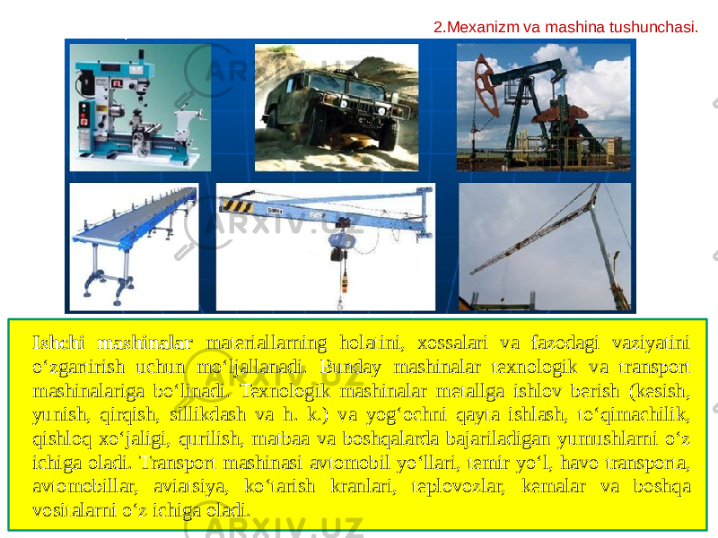 2.Mexanizm va mashina tushunchasi. Ishchi mashinalar materiallarning holatini, xossalari va fazodagi vaziyatini o‘zgartirish uchun mo‘ljallanadi. Bunday mashinalar texnologik va transport mashinalariga bo‘linadi. Texnologik mashinalar metallga ishlov berish (kesish, yunish, qirqish, sillikdash va h. k.) va yogʻochni qayta ishlash, toʻqimachilik, qishloq xo‘jaligi, qurilish, matbaa va boshqalarda bajariladigan yumushlarni oʻz ichiga oladi. Transport mashinasi avtomobil yoʻllari, temir yoʻl, havo transporta, avtomobillar, aviatsiya, koʻtarish kranlari, teplovozlar, kemalar va boshqa vositalarni oʻz ichiga oladi.  