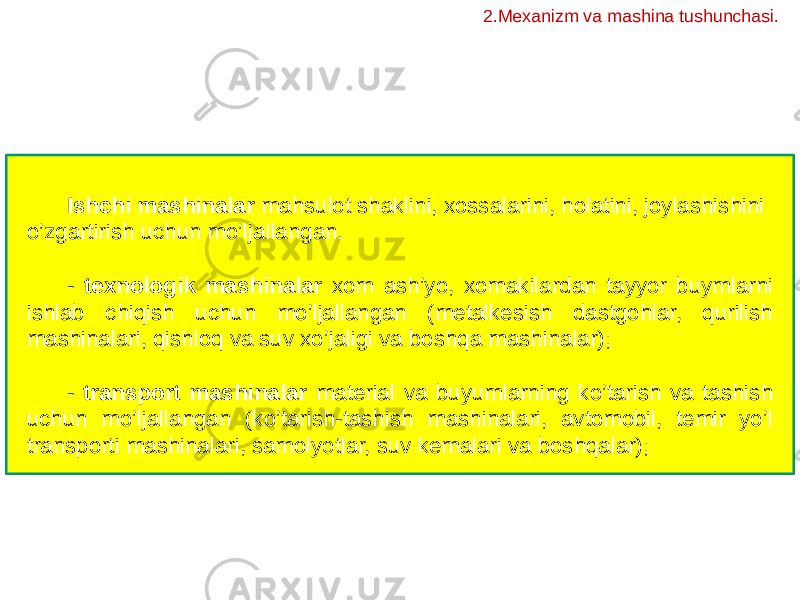 Ishchi mashinalar mahsulot shaklini, xossalarini, holatini, joylashishini o’zgartirish uchun mo’ljallangan. - texnologik mashinalar xom ash’yo, xomakilardan tayyor buymlarni ishlab chiqish uchun mo’ljallangan (metalkesish dastgohlar, qurilish mashinalari, qishloq va suv xo’jaligi va boshqa mashinalar); - transport mashinalar material va buyumlarning ko’tarish va tashish uchun mo’ljallangan (ko’tarish-tashish mashinalari, avtomobil, temir yo’l transporti mashinalari, samolyotlar, suv kemalari va boshqalar); 2.Mexanizm va mashina tushunchasi. 