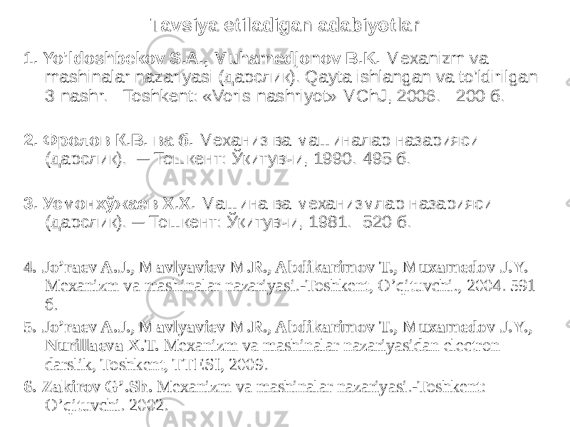 Tavsiya etiladigan adabiyotlar 1. Yo’ldoshbekov S.A., Muhamedjonov B.K. Mexanizm va mashinalar nazariyasi (дарслик). Qayta ishlangan va to’ldirilgan 3-nashr. - Toshkent: «Voris-nashriyot» MChJ, 2006. - 200 б. 2. Фролов К.В. ва б. Механиз ва машиналар назарияси (дарслик). ─ Тошкент: Ўқитувчи, 1990.-495 б. 3. Усмонхўжаев Х.Х. Машина ва механизмлар назарияси (дарслик). ─ Тошкент: Ўқитувчи, 1981. -520 б. 4. Jo’raev A.J., Mavlyaviev M.R., Abdikarimov T., Muxamedov J.Y. Mexanizm va mashinalar nazariyasi.-Toshkent, O’qituvchi., 2004. 591 б. 5. Jo’raev A.J., Mavlyaviev M.R., Abdikarimov T., Muxamedov J.Y., Nurillaeva X.T. Mexanizm va mashinalar nazariyasidan electron darslik, Toshkent, TTESI, 2009. 6. Zаkirov G’.Sh. Mexanizm va mashinalar nazariyasi.-Toshkent: O’qituvchi. 2002. 