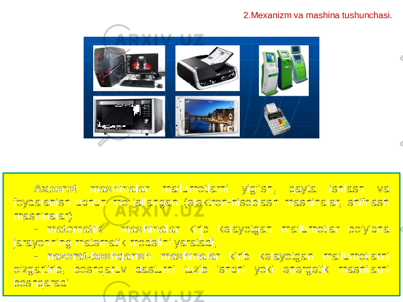 zAxborot mashinalar ma’lumotlarni yig’ish, qayta ishlash va foydalanish uchun mo’ljallangan (elektron-hisoblash mashinalar, shifrlash mashinalar) - matematik mashinalar kirib kelayotgan ma’lumotlar bo’yicha jarayonning matematik modelini yaratadi; - nazorat-boshqarish mashinalar kirib kelayotgan ma’lumotlarni o’zgartirib, boshqaruv dasturni tuzib ishchi yoki energetik mashilarni boshqaradi 2.Mexanizm va mashina tushunchasi. 