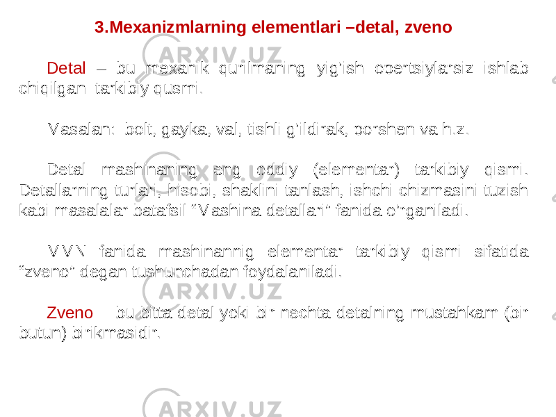 3.Mexanizmlarning elementlari –detal, zveno Detal – bu mexanik qurilmaning yig’ish opertsiylarsiz ishlab chiqilgan tarkibiy qusmi. Masalan: bolt, gayka, val, tishli g’ildirak, porshen va h.z. Detal mashinaning eng oddiy (elementar) tarkibiy qismi. Detallarning turlari, hisobi, shaklini tanlash, ishchi chizmasini tuzish kabi masalalar batafsil “Mashina detallari” fanida o’rganiladi. MMN fanida mashinannig elementar tarkibiy qismi sifatida “zveno” degan tushunchadan foydalaniladi. Zveno - bu bitta detal yoki bir nechta detalning mustahkam (bir butun) birikmasidir. 