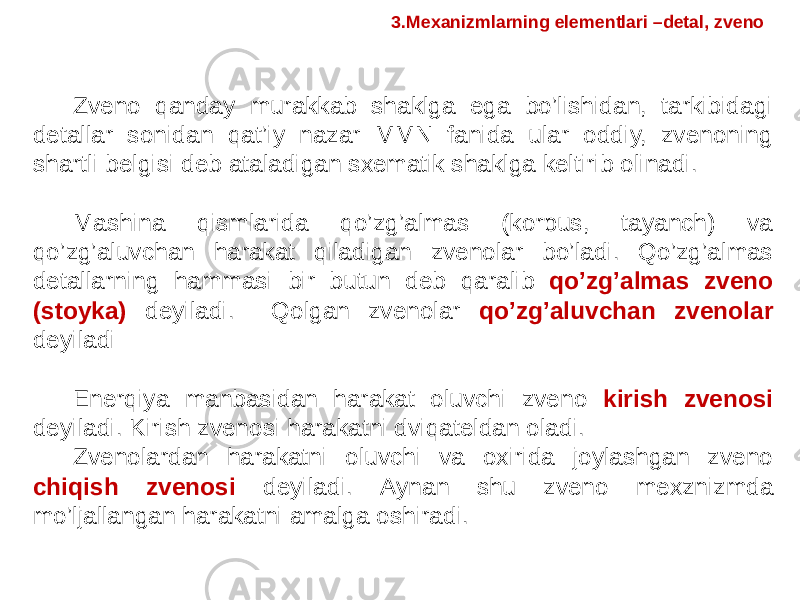 Zveno qanday murakkab shaklga ega bo’lishidan, tarkibidagi detallar sonidan qat’iy nazar MMN fanida ular oddiy, zvenoning shartli belgisi deb ataladigan sxematik shaklga keltirib olinadi. Mashina qismlarida qo’zg’almas (korpus, tayanch) va qo’zg’aluvchan harakat qiladigan zvenolar bo’ladi. Qo’zg’almas detallarning hammasi bir butun deb qaralib qo’zg’almas zveno (stoyka) deyiladi. Qolgan zvenolar qo’zg’aluvchan zvenolar deyiladi Enerqiya manbasidan harakat oluvchi zveno kirish zvenosi deyiladi. Kirish zvenosi harakatni dviqateldan oladi. Zvenolardan harakatni oluvchi va oxirida joylashgan zveno chiqish zvenosi deyiladi. Aynan shu zveno mexznizmda mo’ljallangan harakatni amalga oshiradi. 3.Mexanizmlarning elementlari –detal, zveno 