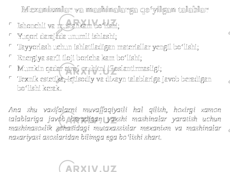 Mexanizmlar va mashinalarga qo‘yilgan talablar  Ishonchli va mustahkam bo‘lishi;  Yuqori darajada unumli ishlashi;  Tayyorlash uchun ishlatiladigan materiallar yengil bo‘lishi;  Energiya sarfi iloji boricha kam bo‘lishi;  Mumkin qadar atrof-muhitni ifloslantirmasligi;  Texnik estetika, iqtisodiy va dizayn talablariga javob beradigan bo‘lishi kerak. Ana shu vazifalarni muvaffaqiyatli hal qilish, hozirgi zamon talablariga javob beradigan yaxshi mashinalar yaratish uchun mashinasozlik sohasidagi mutaxassislar mexanizm va mashinalar nazariyasi asoslaridan bilimga ega bo‘lishi shart. 