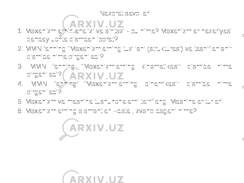 Nazorat savollari 1. Mexanizmlarnin analizi va sintezi - bu nima? Mexanizmlar nazariyasi qanday uchta qismdan iborat? 2. MMN fanning “Mexanizmlarning tuzilishi (strukturasi) va tasniflanishi” qismida nima o’rganiladi? 3. MMN fanning “Mexanizmlarning kinematikasi” qismida nima o’rganiladi? 4. MMN fanning “Mexanizmlarning dinamikasi” qismida nima o’rganiladi? 5. Mexanizm va mashina tushunchalarni ta’riflang. Mashinalar turlari. 6. Mexanizmlarning elementlari –detal, zveno degani nima? 