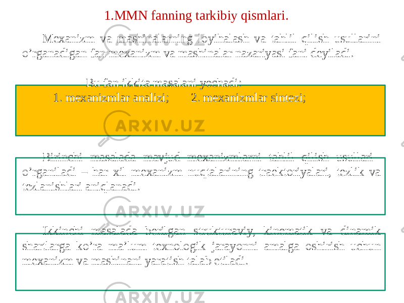 Mexanizm va mashinalarning loyihalash va tahlil qilish usullarini o’rganadigan fan mexanizm va mashinalar nazariyasi fani deyiladi. Bu fan ikkita masalani yechadi: 1. mexanizmlar analizi; 2. mexanizmlar sintezi; Birinchi masalada mavjud mexanizmlarni tahlil qilish usullari o’rganiladi – har xil mexanizm nuqtalarining traektoriyalari, tezlik va tezlanishlari aniqlanadi. Ikkinchi masalada berilgan strukturaviy, kinematik va dinamik shartlarga ko’ra ma’lum texnologik jarayonni amalga oshirish uchun mexanizm va mashinani yaratish talab etiladi. 1.MMN fanning tarkibiy qismlari. 