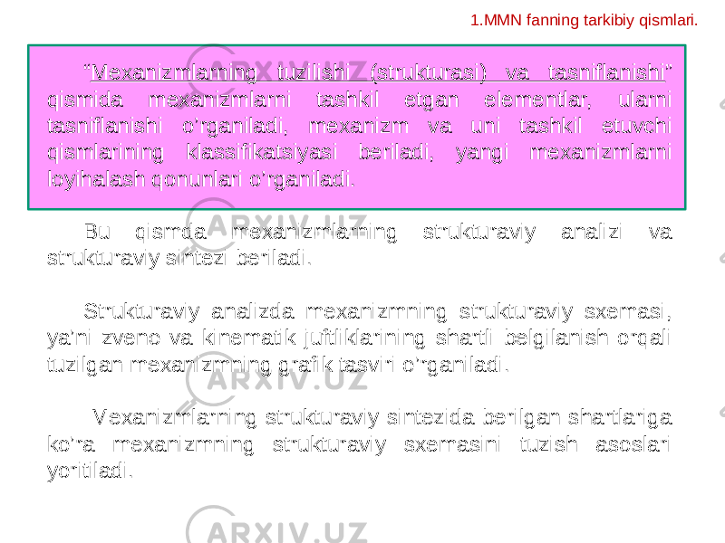 “ Mexanizmlarning tuzilishi (strukturasi) va tasniflanishi ” qismida mexanizmlarni tashkil etgan elementlar, ularni tasniflanishi o’rganiladi, mexanizm va uni tashkil etuvchi qismlarining klassifikatsiyasi beriladi, yangi mexanizmlarni loyihalash qonunlari o’rganiladi. Bu qismda mexanizmlarning strukturaviy analizi va strukturaviy sintezi beriladi. Strukturaviy analizda mexanizmning strukturaviy sxemasi, ya’ni zveno va kinematik juftliklarining shartli belgilanish orqali tuzilgan mexanizmning grafik tasviri o’rganiladi. Mexanizmlarning strukturaviy sintezida berilgan shartlariga ko’ra mexanizmning strukturaviy sxemasini tuzish asoslari yoritiladi. 1.MMN fanning tarkibiy qismlari. 