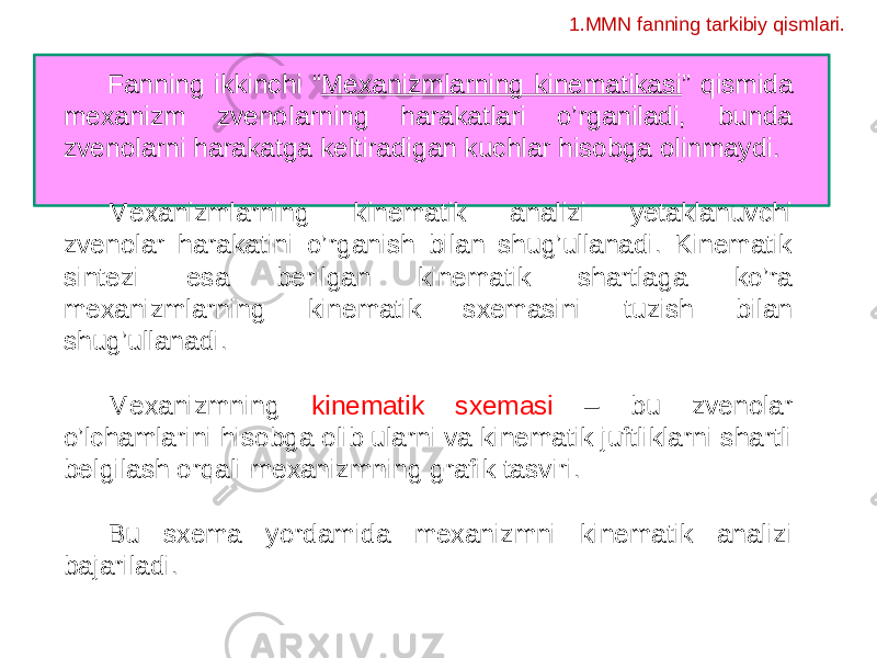 Fanning ikkinchi “ Mexanizmlarning kinematikasi ” qismida mexanizm zvenolarning harakatlari o’rganiladi, bunda zvenolarni harakatga keltiradigan kuchlar hisobga olinmaydi. Mexanizmlarning kinematik analizi yetaklanuvchi zvenolar harakatini o’rganish bilan shug’ullanadi. Kinematik sintezi esa berilgan kinematik shartlaga ko’ra mexanizmlarning kinematik sxemasini tuzish bilan shug’ullanadi. Mexanizmning kinematik sxemasi – bu zvenolar o’lchamlarini hisobga olib ularni va kinematik juftliklarni shartli belgilash orqali mexanizmning grafik tasviri. Bu sxema yordamida mexanizmni kinematik analizi bajariladi. 1.MMN fanning tarkibiy qismlari. 