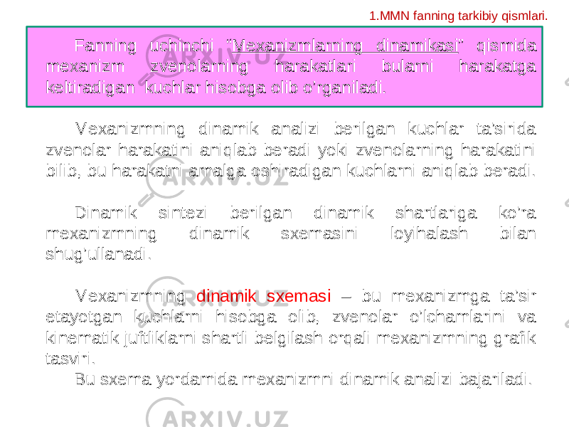 Fanning uchinchi “ Mexanizmlarning dinamikasi ” qismida mexanizm zvenolarning harakatlari bularni harakatga keltiradigan kuchlar hisobga olib o’rganiladi. Mexanizmning dinamik analizi berilgan kuchlar ta’sirida zvenolar harakatini aniqlab beradi yoki zvenolarning harakatini bilib, bu harakatni amalga oshiradigan kuchlarni aniqlab beradi. Dinamik sintezi berilgan dinamik shartlariga ko’ra mexanizmning dinamik sxemasini loyihalash bilan shug’ullanadi. Mexanizmning dinamik sxemasi – bu mexanizmga ta’sir etayotgan kuchlarni hisobga olib, zvenolar o’lchamlarini va kinematik juftliklarni shartli belgilash orqali mexanizmning grafik tasviri. Bu sxema yordamida mexanizmni dinamik analizi bajariladi. 1.MMN fanning tarkibiy qismlari. 