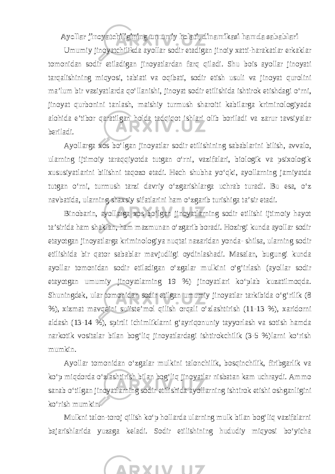 Ayollar jinoyatchiligining umumiy holati, dinamikasi hamda sabablari Umumiy jinoyatchilikda ayollar sodir etadigan jinoiy xatti-harakatlar erkaklar tomonidan sodir etiladigan jinoyatlardan farq qiladi. Shu bois ayollar jinoyati tarqalishining miqyosi, tabiati va oqibati, sodir etish usuli va jinoyat qurolini ma’lum bir vaziyatlarda qo‘llanishi, jinoyat sodir etilishida ishtirok etishdagi o‘rni, jinoyat qurbonini tanlash, maishiy turmush sharoiti kabilarga kriminologiyada alohida e’tibor qaratilgan holda tadqiqot ishlari olib boriladi va zarur tavsiyalar beriladi. Ayollarga xos bo‘lgan jinoyatlar sodir etilishining sabablarini bilish, avvalo, ularning ijtimoiy taraqqiyotda tutgan o‘rni, vazifalari, biologik va psixologik xususiyatlarini bilishni taqozo etadi. Hech shubha yo‘qki, ayollarning jamiyatda tutgan o‘rni, turmush tarzi davriy o‘zgarishlarga uchrab turadi. Bu esa, o‘z navbatida, ularning shaxsiy sifatlarini ham o‘zgarib turishiga ta’sir etadi. Binobarin, ayollarga xos bo‘lgan jinoyatlarning sodir etilishi ijtimoiy hayot ta’sirida ham shaklan, ham mazmunan o‘zgarib boradi. Hozirgi kunda ayollar sodir etayotgan jinoyatlarga kriminologiya nuqtai nazaridan yonda- shilsa, ularning sodir etilishida bir qator sabablar mavjudligi oydinlashadi. Masalan, bugungi kunda ayollar tomonidan sodir etiladigan o‘zgalar mulkini o‘g‘irlash (ayollar sodir etayotgan umumiy jinoyatlarning 19 %) jinoyatlari ko‘plab kuzatilmoqda. Shuningdek, ular tomonidan sodir etilgan umumiy jinoyatlar tarkibida o‘g‘rilik (8 %), xizmat mavqeini suiiste’mol qilish orqali o‘zlashtirish (11-13 %), xaridorni aldash (13-14 %), spirtli ichimliklarni g‘ayriqonuniy tayyorlash va sotish hamda narkotik vositalar bilan bog‘liq jinoyatlardagi ishtirokchilik (3-5 %)larni ko‘rish mumkin. Ayollar tomonidan o‘zgalar mulkini talonchilik, bosqinchilik, firibgarlik va ko‘p miqdorda o‘zlashtirish bilan bog‘liq jinoyatlar nisbatan kam uchraydi. Ammo sanab o‘tilgan jinoyatlarning sodir etilishida ayollarning ishtirok etishi oshganligini ko‘rish mumkin. Mulkni talon-toroj qilish ko‘p hollarda ularning mulk bilan bog‘liq vazifalarni bajarishlarida yuzaga keladi. Sodir etilishining hududiy miqyosi bo‘yicha 