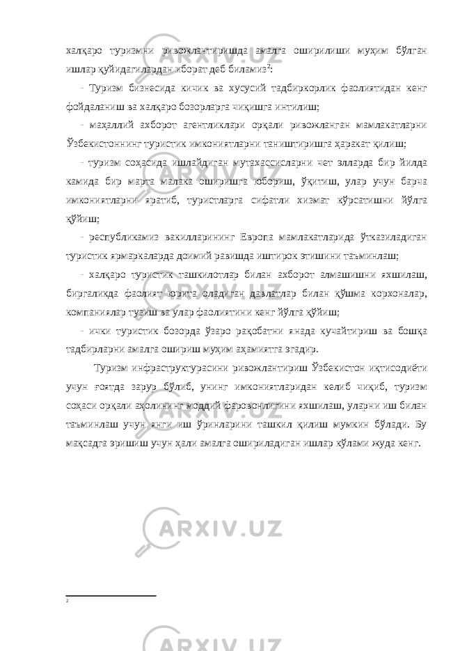 халқаро туризмни ривожлантиришда амалга оширилиши муҳим бўлган ишлар қуйидагилардан иборат деб биламиз 2 : - Туризм бизнесида кичик ва хусусий тадбиркорлик фаолиятидан кенг фойдаланиш ва халқаро бозорларга чиқишга интилиш; - маҳаллий ахборот агентликлари орқали ривожланган мамлакатларни Ўзбекистоннинг туристик имкониятларни таништиришга ҳаракат қилиш; - туризм соҳасида ишлайдиган мутахассисларни чет элларда бир йилда камида бир марта малака оширишга юбориш, ўқитиш, улар учун барча имкониятларни яратиб, туристларга сифатли хизмат кўрсатишни йўлга қўйиш; - республикамиз вакилларининг Европа мамлакатларида ўтказиладиган туристик ярмаркаларда доимий равишда иштирок этишини таъминлаш; - халқаро туристик ташкилотлар билан ахборот алмашишни яхшилаш, биргаликда фаолият юрита оладиган давлатлар билан қўшма корхоналар, компаниялар тузиш ва улар фаолиятини кенг йўлга қўйиш; - ички туристик бозорда ўзаро рақобатни янада кучайтириш ва бошқа тадбирларни амалга ошириш муҳим аҳамиятга эгадир. Т уризм инфраструктураси ни ривожлантириш Ўзбекистон иқтисодиёти учун ғоятда зарур бўлиб, унинг имкониятларидан келиб чиқиб, туризм соҳаси орқали аҳолининг моддий фаровонлигини яхшилаш, уларни иш билан таъминлаш учун янги иш ўринларини ташкил қилиш мумкин бўлади. Бу мақсадга эришиш учун ҳали амалга ошириладиган ишлар кўлами жуда кенг. 2 