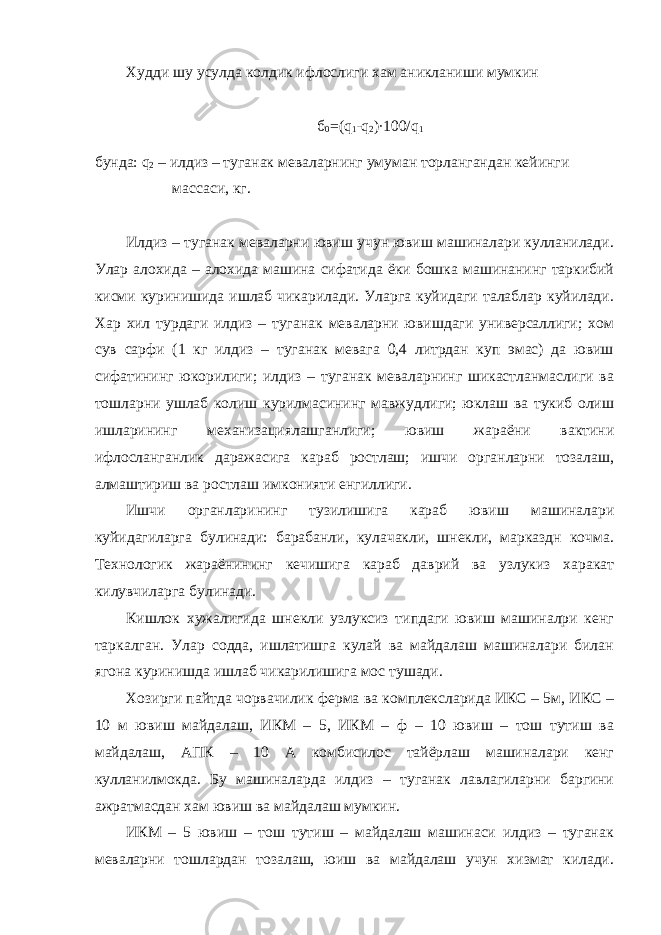 Худди шу усулда колдик ифлослиги хам аникланиши мумкин б 0 =( q 1 - q 2 )·100/ q 1 бунда: q 2 – илдиз – туганак меваларнинг умуман торлангандан кейинги массаси, кг. Илдиз – туганак меваларни ювиш учун ювиш машиналари кулланилади. Улар алохида – алохида машина сифатида ёки бошка машинанинг таркибий кисми куринишида ишлаб чикарилади. Уларга куйидаги талаблар куйилади. Хар хил турдаги илдиз – туганак меваларни ювишдаги универсаллиги; хом сув сарфи (1 кг илдиз – туганак мевага 0,4 литрдан куп эмас) да ювиш сифатининг юкорилиги; илдиз – туганак меваларнинг шикастланмаслиги ва тошларни ушлаб колиш курилмасининг мавжудлиги; юклаш ва тукиб олиш ишларининг механизациялашганлиги; ювиш жараёни вактини ифлосланганлик даражасига караб ростлаш; ишчи органларни тозалаш, алмаштириш ва ростлаш имконияти енгиллиги. Ишчи органларининг тузилишига караб ювиш машиналари куйидагиларга булинади: барабанли, кулачакли, шнекли, марказдн кочма. Технологик жараёнининг кечишига караб даврий ва узлукиз харакат килувчиларга булинади. Кишлок хужалигида шнекли узлуксиз типдаги ювиш машиналри кенг таркалган. Улар содда, ишлатишга кулай ва майдалаш машиналари билан ягона куринишда ишлаб чикарилишига мос тушади. Хозирги пайтда чорвачилик ферма ва комплексларида ИКС – 5м, ИКС – 10 м ювиш майдалаш, ИКМ – 5, ИКМ – ф – 10 ювиш – тош тутиш ва майдалаш, АПК – 10 А комбисилос тайёрлаш машиналари кенг кулланилмокда. Бу машиналарда илдиз – туганак лавлагиларни баргини ажратмасдан хам ювиш ва майдалаш мумкин. ИКМ – 5 ювиш – тош тутиш – майдалаш машинаси илдиз – туганак меваларни тошлардан тозалаш, юиш ва майдалаш учун хизмат килади. 