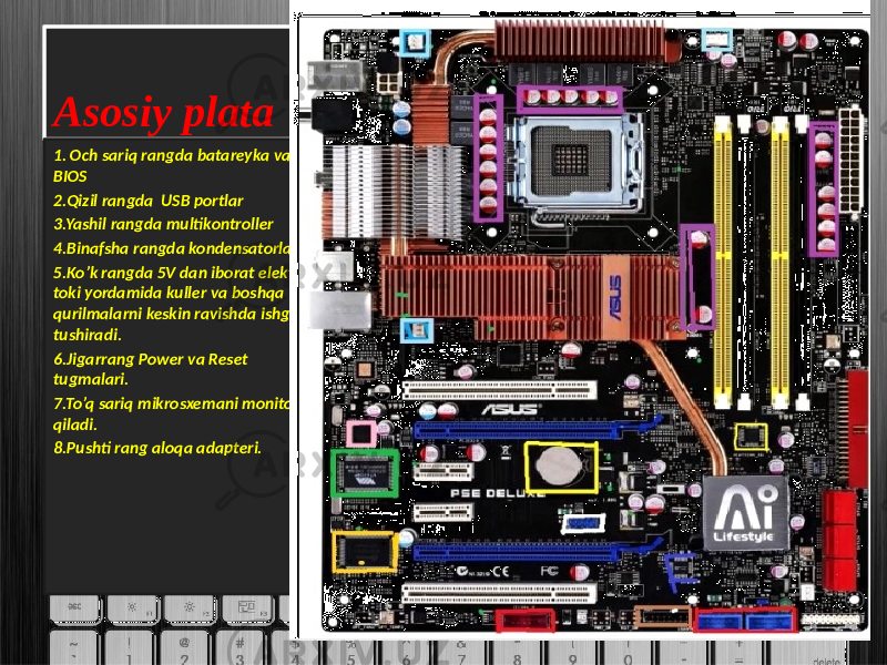 Asosiy plata 1. Och sariq rangda batareyka va BIOS 2.Qizil rangda USB portlar 3.Yashil rangda multikontroller 4.Binafsha rangda kondensatorlar 5.Ko’k rangda 5V dan iborat elektr toki yordamida kuller va boshqa qurilmalarni keskin ravishda ishga tushiradi. 6.Jigarrang Power va Reset tugmalari. 7.To’q sariq mikrosxemani monitoring qiladi. 8.Pushti rang aloqa adapteri.29070207 