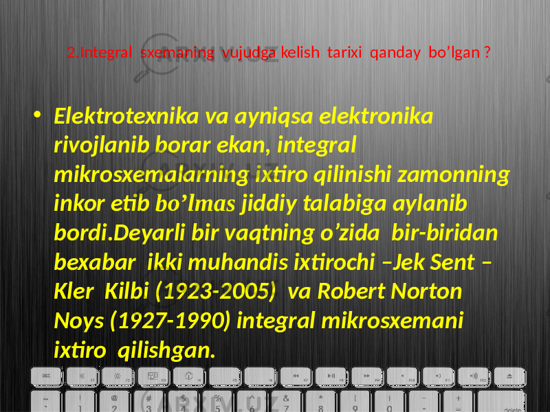 2.Integral sxemaning vujudga kelish tarixi qanday bo’lgan ? • Elektrotexnika va ayniqsa elektronika rivojlanib borar ekan, integral mikrosxemalarning ixtiro qilinishi zamonning inkor etib bo’lmas jiddiy talabiga aylanib bordi.Deyarli bir vaqtning o’zida bir-biridan bexabar ikki muhandis ixtirochi –Jek Sent – Kler Kilbi (1923-2005) va Robert Norton Noys (1927-1990) integral mikrosxemani ixtiro qilishgan. 