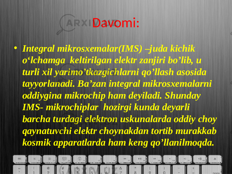 Davomi: • Integral mikrosxemalar(IMS) –juda kichik o‘lchamga keltirilgan elektr zanjiri bo’lib, u turli xil yarimo’tkazgichlarni qo’llash asosida tayyorlanadi. Ba’zan integral mikrosxemalarni oddiygina mikrochip ham deyiladi. Shunday IMS- mikrochiplar hozirgi kunda deyarli barcha turdagi elektron uskunalarda oddiy choy qaynatuvchi elektr choynakdan tortib murakkab kosmik apparatlarda ham keng qo’llanilmoqda. 