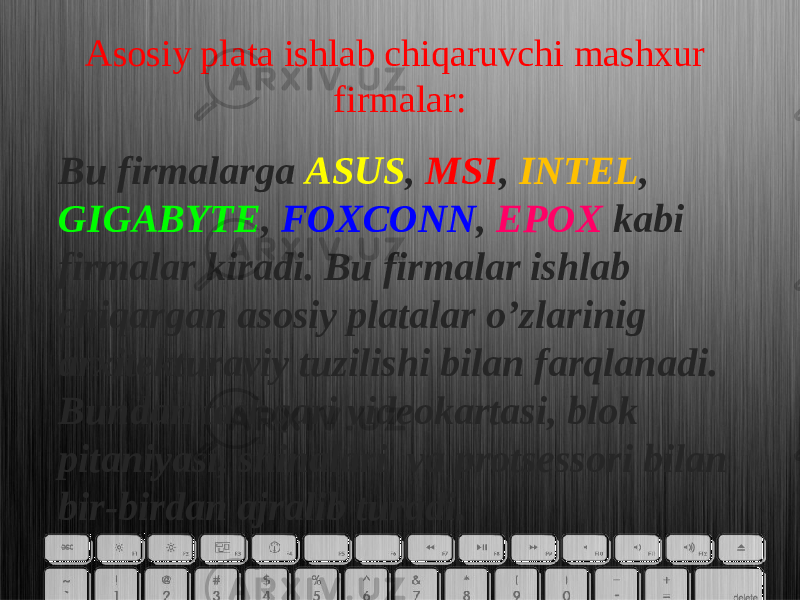 Asosiy plata ishlab chiqaruvchi mashxur firmalar: Bu firmalarga ASUS , MSI , INTEL , GIGABYTE , FOXCONN , EPOX kabi firmalar kiradi. Bu firmalar ishlab chiqargan asosiy platalar o’zlarinig arxitekturaviy tuzilishi bilan farqlanadi. Bundan tashqari videokartasi, blok pitaniyasi, shinalari va protsessori bilan bir-birdan ajralib turadi. 