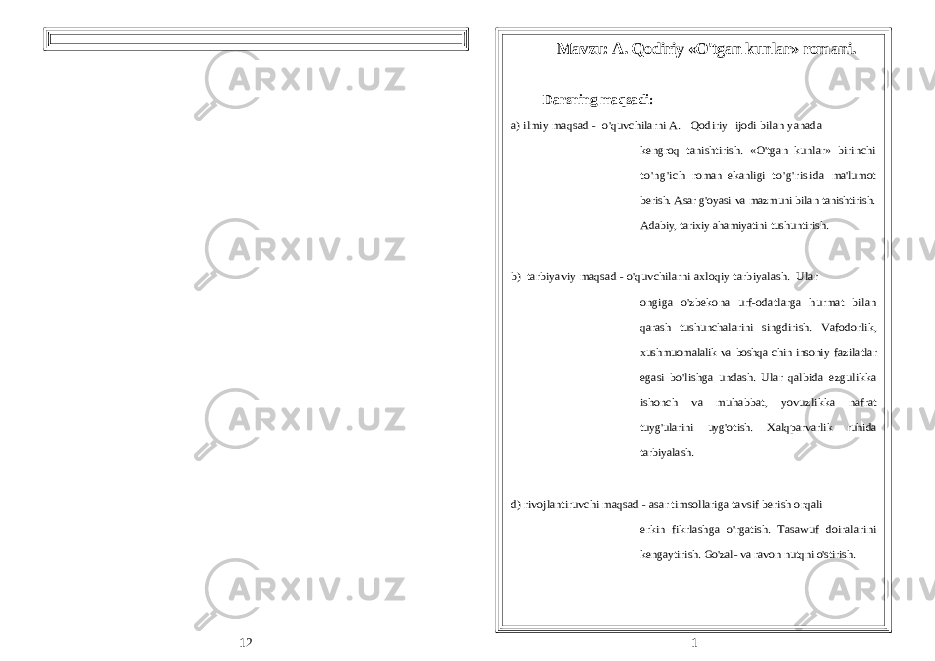  Mavzu: A. Qodiriy «O&#39;tgan kunlar» romani. Darsning maqsadi:a) ilmiy maqsad - o&#39;quvchilarni A. Qodiriy ijodi bilan yanada kengroq tanishtirish. «O&#39;tgan kunlar» birinchi to&#39;ng&#39;ich roman ekanligi t o&#39;g&#39;r isi da ma&#39;lumot berish. Asar g&#39;oyasi va mazmuni bilan tanishtirish. Adabiy, tarixiy ahamiyatini tushuntirish. b) tarbiyaviy maqsad - o&#39;quvchilarni axloqiy tarbiyalash. Ular ongiga o&#39;zbekona urf-odatlarga hurmat bilan qarash tushunchalarini singdirish. Vafodorlik, xushmuomalalik va boshqa chin insoniy fazilatlar egasi bo&#39;lishga undash. Ular qalbida ezgulikka ishonch va muhabbat, yovuzlikka nafrat tuyg&#39;ularini uyg&#39;otish. Xalqparvarlik ruhida tarbiyalash. d) rivojlantiruvchi maqsad - asar timsollariga tavsif berish orqali erkin fikrlashga o&#39;rgatish. Tasawuf doiralarini kengaytirish. Go&#39;zal- va ravon nutqni o&#39;stirish. Dars tipi: Aralash. 1 12 