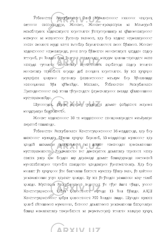 Ўзбекистон Республикаси Олий Мажлисининг иккинчи чақириқ олтинчи сессиясидаги, Жиноят, Жиноят-процессуал ва Маъмурий жавобгарлик кодексларига киритилган ўзгартиришлар ва қўшимчаларнинг мазмуни ва моҳиятини ўрганар эканмиз, ҳар бир кодекс нормаларининг инсон омилига жуда катта эътибор берилганлигига амин бўламиз. Жиноят кодексининг нормаларида, унча оғир бўлмаган жиноятларга қасддан содир эттириб, уч йилдан-беш йилгача озодликдан маҳрум қилиш тарзидаги жазо назарда тутилган жиноятлар эҳтиётсизлик оқибатида содир этилган жиноятлар таркибига киради деб аниқлик киритилган. Бу эса ҳуқуқни муҳофаза қилувчи органлар фаолиятининг маълум бир йўналишда ноаниқликка йўл қўймайди. Масалан, Ўзбекистон Республикаси Президентининг авф этиш тўғрисидаги фармонларини амалда қўлланишини мустаҳкамлайди. Шунингдек, айрим жиноят турларига давлат фойдасига жарима миқдорлари белгиланган. Жиноят кодексининг 39 та моддасининг санкцияларидаги меъёрлари ажратиб ташланди. Ўзбекистон Республикаси Конституциясининг 36-моддасида, ҳар бир шахснинг мулкдор бўлиш ҳуқуқи берилиб, 53-моддасида мулкнинг ҳар қандай шакллари дахлсизлиги ва давлат томонидан ҳимояланиши мустаҳкамланган. Ривожланган энг демократик давлатлар тарихига назар солсак улар ҳам бирдан шу даражада давлат бошқарувида ижтимоий муносабатларни тартибга соладиган қоидаларни ўрнатмаганлар. Ҳар бир миллат ўз ҳуқуқини ўзи белгилаш бахтига муяссар бўлар экан, ўз ҳаётини ривожланиши учун ҳаракат қилади. Бу эса ўз-ўзидан равшанки вақт талаб қилади. Мустақил Республикамиз эндигина ўн тўрт ёшга тўлди, унинг Конституциясини қабул қилинганига яқинда 13 йил бўлади. АҚШ Конституциясининг қабул қилинганига 200 йилдан ошди. Шундан хулоса қилиб айтишимиз мумкинки, бизнинг давлатимиз ривожланиш босқичлари бошқа мамлакатлар тажрибасига ва умумэътироф этилган халқаро ҳуқуқ Инсон ҳ у қ у қ лари у мумжа ҳ он Декларацияси нинг 8 -модда си да шундай дейилган: &#34; Ҳ а р бир инсон, мабодо унинг Конституция ва қ онун бериб қ ўйган асосий ҳ у қ у қ лари бузилгудек бўлса, нуфузли милл и й судла р омонидан ўз ѕу уєларини самарали тарзда тикланиши ѕуєуєига эгадир.&#34; 