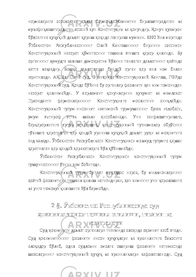 нормаларига асосланган ҳолда бормоқда.Жамиятни бирлаштирадиган ва мувофиқлаштирадиган асосий куч Конституция ва қонундир. Қонун ҳукмрон бўлсагина ҳуқуқий давлат қуриш ҳақида гапириш мумкин. 1990 йил мартида Ўзбекистон Республикасининг Олий Кенгашининг биринчи сессияси Конституциявий назорат қўмитасини ташкил этишга қарор қилинди. Бу органнинг вужудга келиши демократия йўлини танлаган давлатнинг ҳаётида катта воқеадир. Бошқа давлатларда бундай орган ҳар хил ном билан юритилади. АҚШда-Олий суд, Францияда-Конституциявий Кенгаш, ГФРда Конституциявий суд. Қоида бўйича бу органлар фаолияти ҳеч ким томонидан назорат қилинмайди. У парламент қонунларини ҳукумат ва мамлакат Президенти фармонларининг Конституцияга мослигини аниқлайди. Конституциявий тузум-инсоният ижтимоий турмушининг буюк ғалабаси, умум эътироф этган шакли ҳисобланади. Уни заифлаштиришга, барқарорлигига путур ет к азишга, конституциявий тузилмалар обрўсини тўкишга қаратилган ҳар қандай уриниш ҳуқуқий давлат руҳи ва моҳиятига зид келади. Ўзбекистон Республикаси Конституцияси мавжуд тузумга қарши қаратилган ҳар қандай ҳаракатларга йўл қўйилмайди. Ўзбекистон Республикаси Конституцияси конституциявий тузум тушунчасининг ўзини ҳам бойитади. Конституциявий тузум бу энг муқаддас нарса, бу миллионларнинг ҳаётий фаолиятини ташкил қилиш негизидирки, ҳеч кимнинг уни қоралашига ва унга тажовуз қилишига йўл бермайди. 2-§. Ўзбекистон Республикасида суд ҳокимиятининг ташкил этилиши, тизими ва вазифалари Суд ҳокимияти давлат органлари тизимида алоҳида аҳамият касб этади. Суд ҳокимиятининг фаолияти инсон ҳуқуқлари ва эркинлигига бевосита алоқадор бўлиб, одил судловни амалга ошириш фаолияти натижасида шахсларнинг конституциявий ҳуқуқ ва эркинликлари кафолатланади. Суд Инсон ҳ у қ у қ лари у мумжа ҳ он Декларацияси нинг 8 -модда си да шундай дейилган: &#34; Ҳ а р бир инсон, мабодо унинг Конституция ва қ онун бериб қ ўйган асосий ҳ у қ у қ лари бузилгудек бўлса, нуфузли милл и й судла р омонидан ўз ѕу уєларини самарали тарзда тикланиши ѕуєуєига эгадир.&#34; 