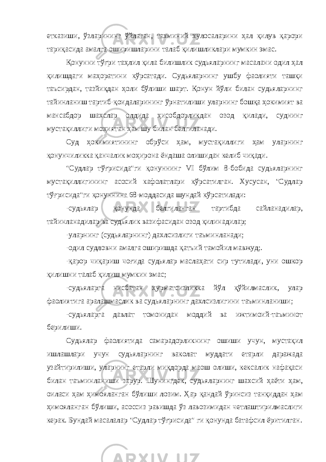 етказиши, ўзларининг ўйлаган, тахминий хулосаларини ҳал қилув қарори тариқасида амалга оширишларини талаб қилишликлари мумкин эмас. Қонунни тўғри таҳлил қила билишлик судьяларнинг масалани одил ҳал қилишдаги маҳоратини кўрсатади. Судьяларнинг ушбу фаолияти ташқи таъсирдан, тазйиқдан ҳоли бўлиши шарт. Қонун йўли билан судьяларнинг тайинланиш тартиб-қоидаларининг ўрнатилиши уларнинг бошқа ҳокимият ва мансабдор шахслар олдида ҳисобдорликдан озод қилади, суднинг мустақиллиги моҳиятан ҳам шу билан белгиланади. Суд ҳокимиятининг обрўси ҳам, мустақиллиги ҳам уларнинг қонунчиликка қанчалик моҳирона ёндаша олишидан келиб чиқади. &#34;Судлар тўғрисида&#34;ги қонуннинг VI бўлим 8-бобида судьяларнинг мустақиллигининг асосий кафолатлари кўрсатилган. Хусусан, &#34;Судлар тўғрисида&#34;ги қонуннинг 68-моддасида шундай кўрсатилади: -судьялар қонунда белгиланган тартибда сайланадилар, тайинланадилар ва судьялик вазифасидан озод қилинадилар; -уларнинг (судьяларнинг) дахлсизлиги таъминланади; -одил судловни амалга оширишда қатъий тамойил мавжуд;. -қарор чиқариш чоғида судьялар маслаҳати сир тутилади, уни ошкор қилишни талаб қилиш мумкин эмас; -судьяларга нисбатан ҳурматсизликка йўл қўйилмаслик, улар фаолиятига аралашмаслик ва судьяларнинг дахлсизлигини таъминланиши; -судьяларга давлат томонидан моддий ва ижтимоий-таъминот берилиши. Судьялар фаолиятида самарадорликнинг ошиши учун, мустақил ишлашлари учун судьяларнинг ваколат муддати етарли даражада узайтирилиши, уларнинг етарли миқдорда маош олиши, кексалик нафақаси билан таъминланиши зарур. Шунингдек, судьяларнинг шахсий ҳаёти ҳам, оиласи ҳам ҳимояланган бўлиши лозим. Ҳар қандай ўринсиз танқиддан ҳам ҳимояланган бўлиши, асоссиз равишда ўз лавозимидан четлаштирилмаслиги керак. Бундай масалалар &#34;Судлар тўғрисида&#34; ги қонунда батафсил ёритилган. Инсон ҳ у қ у қ лари у мумжа ҳ он Декларацияси нинг 8 -модда си да шундай дейилган: &#34; Ҳ а р бир инсон, мабодо унинг Конституция ва қ онун бериб қ ўйган асосий ҳ у қ у қ лари бузилгудек бўлса, нуфузли милл и й судла р омонидан ўз ѕу уєларини самарали тарзда тикланиши ѕуєуєига эгадир.&#34; 