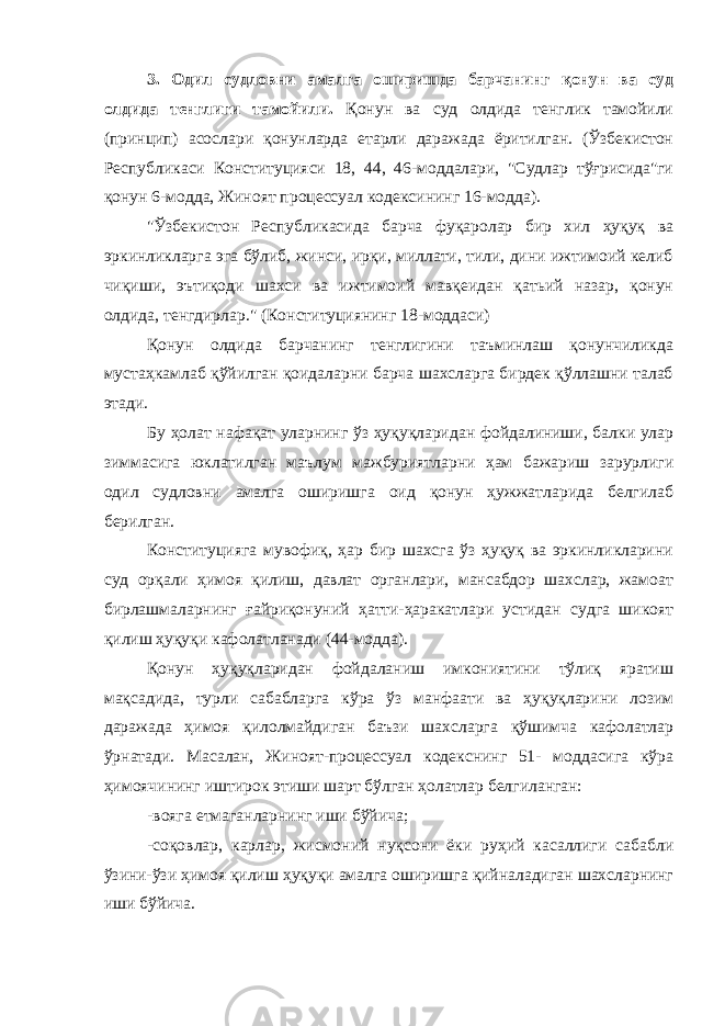 3. Одил судловни амалга оширишда барчанинг қонун ва суд олдида тенглиги тамойили. Қонун ва суд олдида тенглик тамойили (принцип) асослари қонунларда етарли даражада ёритилган. (Ўзбекистон Республикаси Конституцияси 18, 44, 46-моддалари, &#34;Судлар тўғрисида&#34;ги қонун 6-модда, Жиноят процессуал кодексининг 16-модда). &#34;Ўзбекистон Республикасида барча фуқаролар бир хил ҳуқуқ ва эркинликларга эга бўлиб, жинси, ирқи, миллати, тили, дини ижтимоий келиб чиқиши, эътиқоди шахси ва ижтимоий мавқеидан қатьий назар, қонун олдида, тенгдирлар.&#34; (Конституциянинг 18-моддаси) Қонун олдида барчанинг тенглигини таъминлаш қонунчиликда мустаҳкамлаб қўйилган қоидаларни барча шахсларга бирдек қўллашни талаб этади. Бу ҳолат нафақат уларнинг ўз ҳуқуқларидан фойдалиниши, балки улар зиммасига юклатилган маълум мажбуриятларни ҳам бажариш зарурлиги одил судловни амалга оширишга оид қонун ҳужжатларида белгилаб берилган. Конституцияга мувофиқ, ҳар бир шахсга ўз ҳуқуқ ва эркинликларини суд орқали ҳимоя қилиш, давлат органлари, мансабдор шахслар, жамоат бирлашмаларнинг ғайриқонуний ҳатти-ҳаракатлари устидан судга шикоят қилиш ҳуқуқи кафолатланади (44-модда). Қонун ҳуқуқларидан фойдаланиш имкониятини тўлиқ яратиш мақсадида, турли сабабларга кўра ўз манфаати ва ҳуқуқларини лозим даражада ҳимоя қилолмайдиган баъзи шахсларга қўшимча кафолатлар ўрнатади. Масалан, Ж иноят-процессуал кодекснинг 51- моддасига кўра ҳимоячининг иштирок этиши шарт бўлган ҳолатлар белгиланган: -вояга етмаганларнинг иши бўйича; -соқовлар, карлар, жисмоний нуқсони ёки руҳий касаллиги сабабли ўзини-ўзи ҳимоя қилиш ҳуқуқи амалга оширишга қийналадиган шахсларнинг иши бўйича. Инсон ҳ у қ у қ лари у мумжа ҳ он Декларацияси нинг 8 -модда си да шундай дейилган: &#34; Ҳ а р бир инсон, мабодо унинг Конституция ва қ онун бериб қ ўйган асосий ҳ у қ у қ лари бузилгудек бўлса, нуфузли милл и й судла р омонидан ўз ѕу уєларини самарали тарзда тикланиши ѕуєуєига эгадир.&#34; 