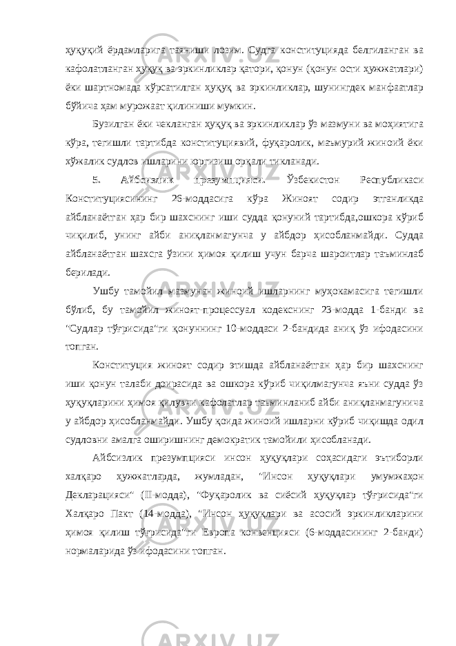 ҳуқуқий ёрдамларига таяниши лозим. Судга конституцияда белгиланган ва кафолатланган ҳуқуқ ва эркинликлар қатори, қонун (қонун ости ҳужжатлари) ёки шартномада кўрсатилган ҳуқуқ ва эркинликлар, шунингдек манфаатлар бўйича ҳам мурожаат қилиниши мумкин. Бузилган ёки чекланган ҳуқуқ ва эркинликлар ўз мазмуни ва моҳиятига кўра, тегишли тартибда конституциявий, фуқаролик, маъмурий жиноий ёки хўжалик судлов ишларини юргизиш орқали тикланади. 5. Айбсизлик презумпцияси. Ўзбекистон Республикаси Конституциясининг 26-моддасига кўра Жиноят содир этганликда айбланаётган ҳар бир шахснинг иши судда қонуний тартибда,ошкора кўриб чиқилиб, унинг айби аниқланмагунча у айбдор ҳисобланмайди. Судда айбланаётган шахсга ўзини ҳимоя қилиш учун барча шароитлар таъминлаб берилади. Ушбу тамойил мазмунан жиноий ишларнинг муҳокамасига тегишли бўлиб, бу тамойил жиноят-процессуал кодекснинг 23-модда 1-банди ва &#34;Судлар тўғрисида&#34;ги қонуннинг 10-моддаси 2-бандида аниқ ўз ифодасини топган. Конституция жиноят содир этишда айбланаётган ҳар бир шахснинг иши қонун талаби доирасида ва ошкора кўриб чиқилмагунча яъни судда ўз ҳуқуқларини ҳимоя қилувчи кафолатлар таъминланиб айби аниқланмагунича у айбдор ҳисобланмайди. Ушбу қоида жиноий ишларни кўриб чиқишда одил судловни амалга оширишнинг демократик тамойили ҳисобланади. Айбсизлик презумпцияси инсон ҳуқуқлари соҳасидаги эътиборли халқаро ҳужжатларда, жумладан, &#34;Инсон ҳуқуқлари у мумжаҳон Декларацияси&#34; (II-модда), &#34;Фуқаролик ва сиёсий ҳуқуқлар тўғрисида&#34;ги Халқаро Пакт (14-модда), &#34;Инсон ҳуқуқлари ва асосий эркинликларини ҳимоя қилиш тўғрисида&#34;ги Европа конвенцияси (6-моддасининг 2-банди) нормаларида ўз ифодасини топган. 