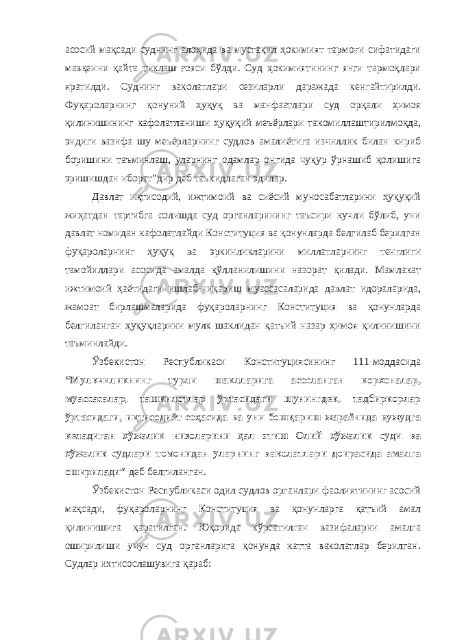 асосий мақсади суднинг алоҳида ва мустақил ҳокимият тармоғи сифатидаги мавқеини қайта тиклаш ғояси бўлди. Суд ҳокимиятининг янги тармоқлари яратилди. Суднинг ваколатлари сезиларли даражада кенгайтирилди. Фуқароларнинг қонуний ҳуқуқ ва манфаатлари суд орқали ҳимоя қилинишининг кафолатланиши ҳуқуқий меъёрлари такомиллаштирилмоқда, эндиги вазифа шу меъёрларнинг судлов амалиётига изчиллик билан кириб боришини таъминлаш, уларнинг одамлар онгида чуқур ўрнашиб қолишига эришишдан иборат”дир деб таъкидлаган эдилар. Давлат иқтисодий, ижтимоий ва сиёсий муносабатларини ҳуқуқий жиҳатдан тартибга солишда суд органларининг таъсири кучли бўлиб, уни давлат номидан кафолатлайди Конституция ва қонунларда белгилаб берилган фуқароларнинг ҳуқуқ ва эркинликларини миллатларнинг тенглиги тамойиллари асосида амалда қўлланилишини назорат қилади. Мамлакат ижтимоий ҳаётидаги ишлаб-чиқариш муассасаларида давлат идораларида, жамоат бирлашмаларида фуқароларнинг Конституция ва қонунларда белгиланган ҳуқуқларини мулк шаклидан қатъий назар ҳимоя қилинишини таъминлайди. Ўзбекистон Республикаси Конституциясининг 111-моддасида “Мулкчиликнинг турли шаклларига асосланган корхоналар, муассасалар, ташкилотлар ўртасидаги шунингдек, тадбиркорлар ўртасидаги, иқтисодиёт соҳасида ва уни бошқариш жараёнида вужудга келадиган хўжалик низоларини ҳал этиш Олий хўжалик суди ва хўжалик судлари томонидан уларнинг ваколатлари доирасида амалга оширилади” -деб белгиланган. Ўзбекистон Республикаси одил судлов органлари фаолиятининг асосий мақсади, фуқароларнинг Конституция ва қонунларга қатъий амал қилинишига қаратилган. Юқорида кўрсатилган вазифаларни амалга оширилиши учун суд органларига қонунда катта ваколатлар берилган. Судлар ихтисослашувига қараб: Инсон ҳ у қ у қ лари у мумжа ҳ он Декларацияси нинг 8 -модда си да шундай дейилган: &#34; Ҳ а р бир инсон, мабодо унинг Конституция ва қ онун бериб қ ўйган асосий ҳ у қ у қ лари бузилгудек бўлса, нуфузли милл и й судла р омонидан ўз ѕу уєларини самарали тарзда тикланиши ѕуєуєига эгадир.&#34; 