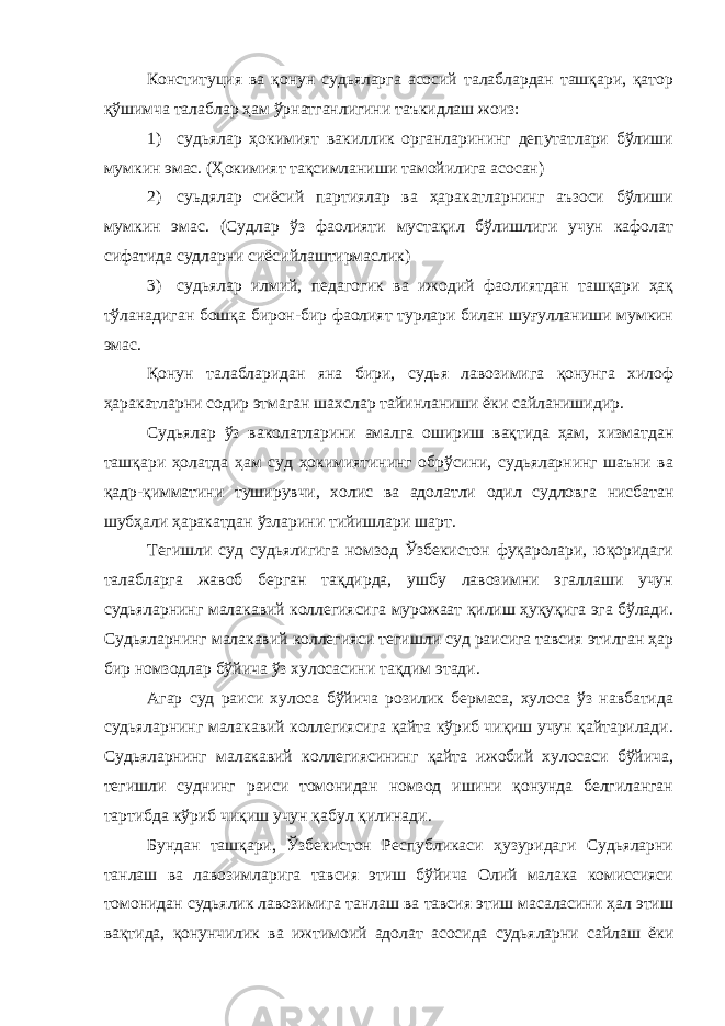 Конституция ва қонун судьяларга асосий талаблардан ташқари, қатор қўшимча талаблар ҳам ўрнатганлигини таъкидлаш жоиз: 1) судьялар ҳокимият вакиллик органларининг депутатлари бўлиши мумкин эмас. (Ҳокимият тақсимланиши тамойилига асосан) 2) суьдялар сиёсий партиялар ва ҳаракатларнинг аъзоси бўлиши мумкин эмас. (Судлар ўз фаолияти мустақил бўлишлиги учун кафолат сифатида судларни сиёсийлаштирмаслик) 3) судьялар илмий, педагогик ва ижодий фаолиятдан ташқари ҳақ тўланадиган бошқа бирон-бир фаолият турлари билан шуғулланиши мумкин эмас. Қонун талабларидан яна бири, судья лавозимига қонунга хилоф ҳаракатларни содир этмаган шахслар тайинланиши ёки сайланишидир. Судьялар ўз ваколатларини амалга ошириш вақтида ҳам, хизматдан ташқари ҳолатда ҳам суд ҳокимиятининг обрўсини, судьяларнинг шаъни ва қадр-қимматини туширувчи, холис ва адолатли одил судловга нисбатан шубҳали ҳаракатдан ўзларини тийишлари шарт. Тегишли суд судьялигига номзод Ўзбекистон фуқаролари, юқоридаги талабларга жавоб берган тақдирда, ушбу лавозимни эгаллаши учун судьяларнинг малакавий коллегиясига мурожаат қилиш ҳуқуқига эга бўлади. Судьяларнинг малакавий коллегияси тегишли суд раисига тавсия этилган ҳар бир номзодлар бўйича ўз хулосасини тақдим этади. Агар суд раиси хулоса бўйича розилик бермаса, хулоса ўз навбатида судьяларнинг малакавий коллегиясига қайта кўриб чиқиш учун қайтарилади. Судьяларнинг малакавий коллегиясининг қайта ижобий хулосаси бўйича, тегишли суднинг раиси томонидан номзод ишини қонунда белгиланган тартибда кўриб чиқиш учун қабул қилинади. Бундан ташқари, Ўзбекистон Республикаси ҳузуридаги Судьяларни танлаш ва лавозимларига тавсия этиш бўйича Олий малака комиссияси томонидан судьялик лавозимига танлаш ва тавсия этиш масаласини ҳал этиш вақтида, қонунчилик ва ижтимоий адолат асосида судьяларни сайлаш ёки 