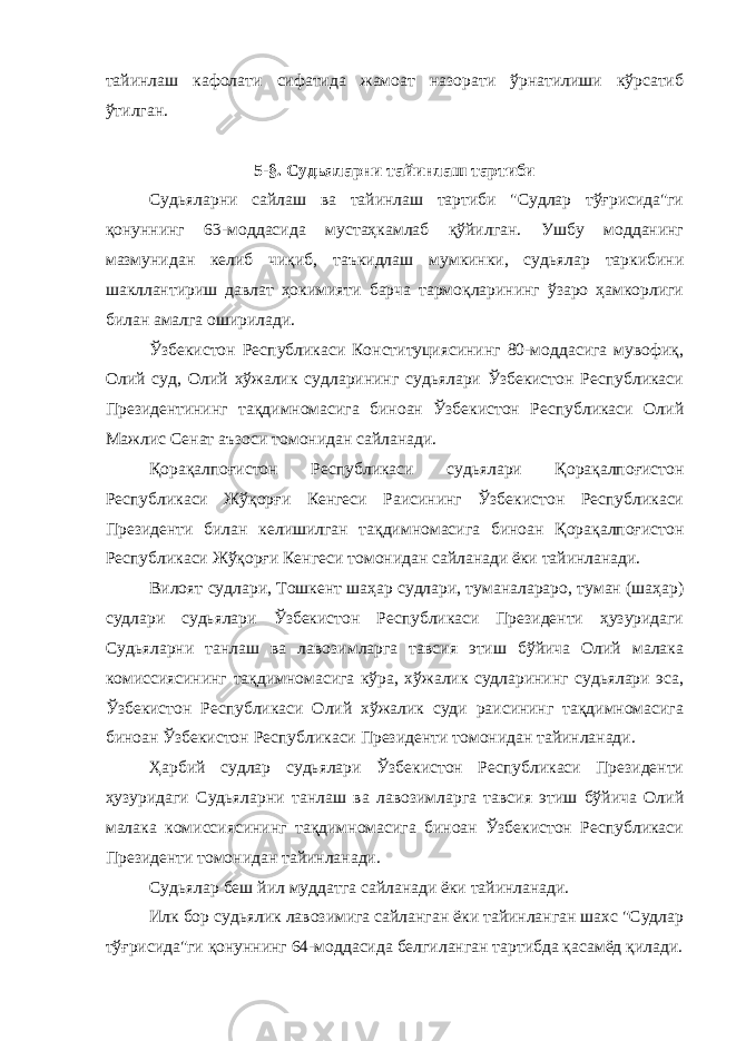 тайинлаш кафолати сифатида жамоат назорати ўрнатилиши кўрсатиб ўтилган. 5-§. Судьяларни тайинлаш тартиби Судьяларни сайлаш ва тайинлаш тартиби &#34;Судлар тўғрисида&#34;ги қонуннинг 63-моддасида мустаҳкамлаб қўйилган. Ушбу модданинг мазмунидан келиб чиқиб, таъкидлаш мумкинки, судьялар таркибини шакллантириш давлат ҳокимияти барча тармоқларининг ўзаро ҳамкорлиги билан амалга оширилади. Ўзбекистон Республикаси Конституциясининг 80-моддасига мувофиқ, Олий суд, Олий хўжалик судларининг судьялари Ўзбекистон Республикаси Президентининг тақдимномасига биноан Ўзбекистон Республикаси Олий Мажлис Сенат аъзоси томонидан сайланади. Қорақалпоғистон Республикаси судьялари Қорақалпоғистон Республикаси Жўқорғи Кенгеси Раисининг Ўзбекистон Республикаси Президенти билан келишилган тақдимномасига биноан Қорақалпоғистон Республикаси Жўқорғи Кенгеси томонидан сайланади ёки тайинланади. Вилоят судлари, Тошкент шаҳар судлари, туманалараро, туман (шаҳар) судлари судьялари Ўзбекистон Республикаси Президенти ҳузуридаги Судьяларни танлаш ва лавозимларга тавсия этиш бўйича Олий малака комиссиясининг тақдимномасига кўра, хўжалик судларининг судьялари эса, Ўзбекистон Республикаси Олий хўжалик суди раисининг тақдимномасига биноан Ўзбекистон Республикаси Президенти томонидан тайинланади. Ҳарбий судлар судьялари Ўзбекистон Республикаси Президенти ҳузуридаги Судьяларни танлаш ва лавозимларга тавсия этиш бўйича Олий малака комиссиясининг тақдимномасига биноан Ўзбекистон Республикаси Президенти томонидан тайинланади. Судьялар беш йил муддатга сайланади ёки тайинланади. Илк бор судьялик лавозимига сайланган ёки тайинланган шахс &#34;Судлар тўғрисида&#34;ги қонуннинг 64-моддасида белгиланган тартибда қасамёд қилади. 