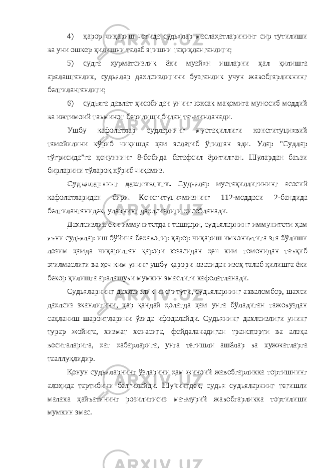 4) қарор чиқариш чоғида судьялар маслаҳатларининг сир тутилиши ва уни ошкор қилишни талаб этишни тақиқланганлиги; 5) судга ҳурматсизлик ёки муайян ишларни ҳал қилишга аралашганлик, судьялар дахлсизлигини бузганлик учун жавобгарликнинг белгиланганлиги; 6) судьяга давлат ҳисобидан унинг юксак мақомига муносиб моддий ва ижтимоий таъминот берилиши билан таъминланади. Ушбу кафолатлар судларнинг мустақиллиги конституциявий тамойилини кўриб чиқишда ҳам эслатиб ўтилган эди. Улар “Судлар тўғрисида”га қонуннинг 8-бобида батафсил ёритилган. Шулардан баъзи бирларини тўлароқ кўриб чиқамиз. Судьяларнинг дахлсизлиги. Судьялар мустақиллигининг асосий кафолатларидан бири Конституциямизнинг 112-моддаси 2-бандида белгиланганидек, уларнинг дахлсизлиги ҳисобланади. Дахлсизлик ёки иммунитетдан ташқари, судьяларнинг иммунитети ҳам яъни судьялар иш бўйича бехавотир қарор чиқариш имкониятига эга бўлиши лозим ҳамда чиқарилган қарори юзасидан ҳеч ким томонидан таъқиб этилмаслиги ва ҳеч ким унинг ушбу қарори юзасидан изоҳ талаб қилишга ёки бекор қилишга аралашуви мумкин эмаслиги кафолатланади. Судьяларнинг дахлсизлик институти, судьяларнинг авваломбор, шахси дахлсиз эканлигини, ҳар қандай ҳолатда ҳам унга бўладиган тажовуздан сақланиш шароитларини ўзида ифодалайди. Судьянинг дахлсизлиги унинг турар жойига, хизмат хонасига, фойдаланадиган транспорти ва алоқа воситаларига, хат хабарларига, унга тегишли ашёлар ва х ужжатларга тааллуқлидир. Қонун судьяларнинг ўзларини ҳам жиноий жавобгарликка тортишнинг алоҳида тартибини белгилайди. Шунингдек, судья судьяларнинг тегишли малака ҳайъатининг розилигисиз маъмурий жавобгарликка тортилиши мумкин эмас. 