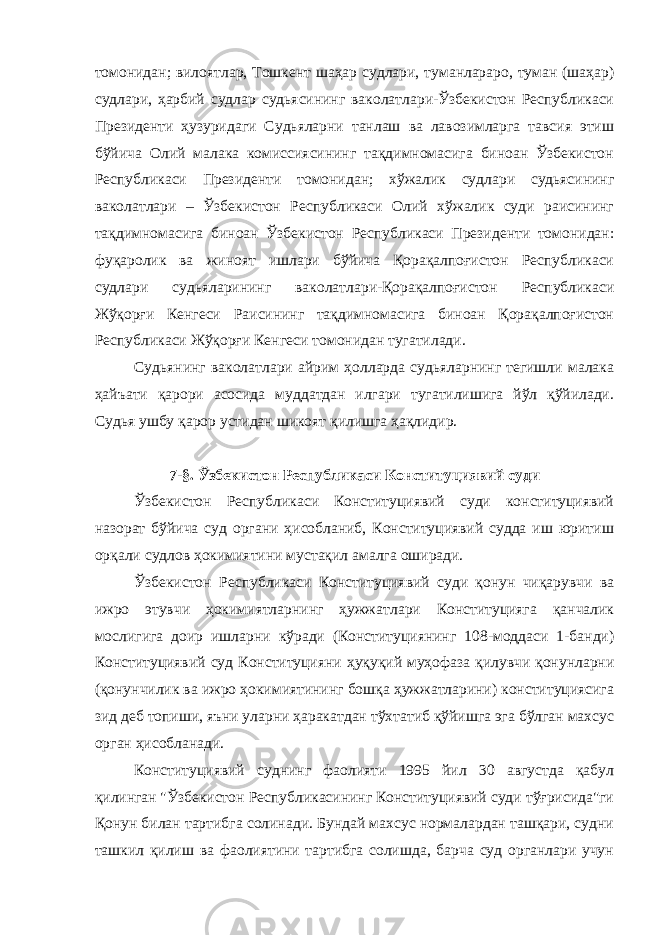 томонидан; вилоятлар, Тошкент шаҳар судлари, туманлараро, туман (шаҳар) судлари, ҳарбий судлар судьясининг ваколатлари-Ўзбекистон Республикаси Президенти ҳузуридаги Судьяларни танлаш ва лавозимларга тавсия этиш бўйича Олий малака комиссиясининг тақдимномасига биноан Ўзбекистон Республикаси Президенти томонидан; хўжалик судлари судьясининг ваколатлари – Ўзбекистон Республикаси Олий хўжалик суди раисининг тақдимномасига биноан Ўзбекистон Республикаси Президенти томонидан: фуқаролик ва жиноят ишлари бўйича Қорақалпоғистон Республикаси судлари судьяларининг ваколатлари-Қорақалпоғистон Республикаси Жўқорғи Кенгеси Раисининг тақдимномасига биноан Қорақалпоғистон Республикаси Жўқорғи Кенгеси томонидан тугатилади. Судьянинг ваколатлари айрим ҳолларда судьяларнинг тегишли малака ҳайъати қарори асосида муддатдан илгари тугатилишига йўл қўйилади. Судья ушбу қарор устидан шикоят қилишга ҳақлидир. 7-§. Ўзбекистон Республикаси Конституциявий суди Ўзбекистон Республикаси Конституциявий суди конституциявий назорат бўйича суд органи ҳисобланиб, Конституциявий судда иш юритиш орқали судлов ҳокимиятини мустақил амалга оширади. Ўзбекистон Республикаси Конституциявий суди қонун чиқарувчи ва ижро этувчи ҳокимиятларнинг ҳужжатлари Конституцияга қанчалик мослигига доир ишларни кўради (Конституциянинг 108-моддаси 1-банди) Конституциявий суд Конституцияни ҳуқуқий муҳофаза қилувчи қонунларни (қонунчилик ва ижро ҳокимиятининг бошқа ҳужжатларини) конституциясига зид деб топиши, яъни уларни ҳаракатдан тўхтатиб қўйишга эга бўлган махсус орган ҳисобланади. Конституциявий суднинг фаолияти 1995 йил 30 августда қабул қилинган &#34;Ўзбекистон Республикасининг Конституциявий суди тўғрисида&#34;ги Қонун билан тартибга солинади. Бундай махсус нормалардан ташқари, судни ташкил қилиш ва фаолиятини тартибга солишда, барча суд органлари учун 