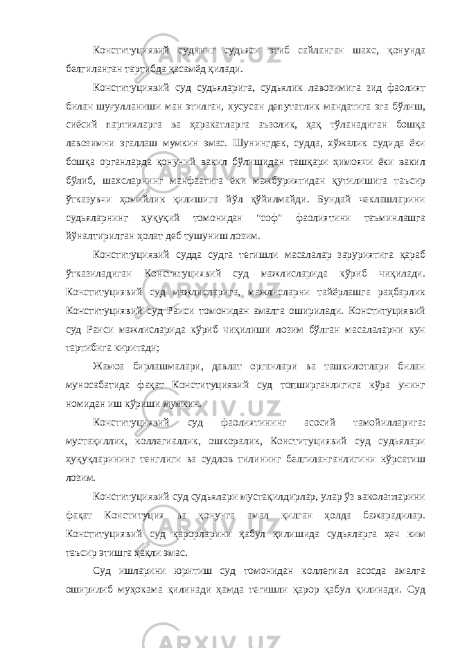 Конституциявий суднинг судьяси этиб сайланган шахс, қонунда белгиланган тартибда қасамёд қилади. Конституциявий суд судьяларига, судьялик лавозимига зид фаолият билан шуғулланиши ман этилган, хусусан депутатлик мандатига эга бўлиш, сиёсий партияларга ва ҳаракатларга аъзолик, ҳақ тўланадиган бошқа лавозимни эгаллаш мумкин эмас. Шунингдек, судда, хўжалик судида ёки бошқа органларда қонуний вакил бўлишидан ташқари ҳимоячи ёки вакил бўлиб, шахсларнинг манфаатига ёки мажбуриятидан қутилишига таъсир ўтказувчи ҳомийлик қилишига йўл қўйилмайди. Бундай чеклашларини судьяларнинг ҳуқуқий томонидан &#34;соф&#34; фаолиятини таъминлашга йўналтирилган ҳолат деб тушуниш лозим. Конституциявий судда судга тегишли масалалар заруриятига қараб ўтказиладиган Конституциявий суд мажлисларида кўриб чиқилади. Конституциявий суд мажлисларига, мажлисларни тайёрлашга раҳбарлик Конституциявий суд Раиси томонидан амалга оширилади. Конституциявий суд Раиси мажлисларида кўриб чиқилиши лозим бўлган масалаларни кун тартибига киритади; Жамоа бирлашмалари, давлат органлари ва ташкилотлари билан муносабатида фақат Конституциявий суд топширганлигига кўра унинг номидан иш кўриши мумкин. Конституциявий суд фаолиятининг асосий тамойилларига: мустақиллик, коллегиаллик, ошкоралик, Конституциявий суд судьялари ҳуқуқларининг тенглиги ва судлов тилининг белгиланганлигини кўрсатиш лозим. Конституциявий суд судьялари мустақилдирлар, улар ўз ваколатларини фақат Конституция ва қонунга амал қилган ҳолда бажарадилар. Конституциявий суд қарорларини қабул қилишида судьяларга ҳеч ким таъсир этишга ҳақли эмас. Суд ишларини юритиш суд томонидан коллегиал асосда амалга оширилиб муҳокама қилинади ҳамда тегишли қарор қабул қилинади. Суд 