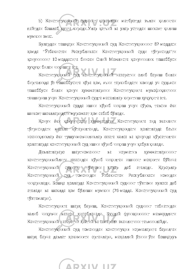 5) Конституциявий суднинг қарорлари матбуотда эълон қилинган пайтдан бошлаб кучга киради.Улар қатъий ва улар устидан шикоят қилиш мумкин эмас. Булардан ташқари Конституциявий суд Конституциянинг 82-моддаси ҳамда &#34;Ўзбекистон Республикаси Конституциявий суди тўғрисида&#34;ги қонунининг 10-моддасига биноан Олий Мажлис г а қонунчилик ташаббуси ҳуқуқи билан чиқишга эга. Конституциявий суд конституциявий назоратни олиб бориш билан биргаликда ўз ташаббусига кўра ҳам, яъни таркибидаги камида уч судьяси ташаббуси билан қонун ҳужжатларини Конституцияга мувофиқлигини текшириш учун Конституциявий судга масалалар киритиш ҳуқуқига эга. Конституциявий судда ишни кўриб чиқиш учун сўров, тавсия ёки шикоят шаклларидаги мурожаат ҳам сабаб бўлади. Қонун ёки қонун ости ҳужжатлари Конституцияга зид эканлиги тўғрисидаги масала кўтарилганда, Конституциядаги ҳолатларда баъзи ноаниқликлар ёки тушунмовчиликлар юзага келса ва қонунда кўрсатилган ҳолатларда конституциявий суд ишни кўриб чиқиш учун қабул қилади. Давлатлараро шартноманинг ва норматив ҳужжатларининг конституциявийлиги юзасидан кўриб чиқилган ишнинг моҳияти бўйича Конституциявий суднинг тўхтами қарор деб аталади. Қарорлар Конституциявий суд томонидан Ўзбекистон Республикаси номидан чиқарилади. Бошқа ҳолларда Конституциявий суднинг тўхтами хулоса деб аталади ва шаклда ҳам бўлиши мумкин (26-модда. Конституциявий суд тўхтамлари). Конституцияга шарҳ бериш, Конституциявий суднинг табиатидан келиб чиқувчи вазифа ҳисобланади. Бундай функциянинг мавжудлиги Конституциявий назоратни ҳаётий ва самарали эканлигини таъминлайди. Конституциявий суд томонидан конституция нормаларига берилган шарҳ барча давлат ҳокимияти органлари, маҳаллий ўзини-ўзи бошқарув 