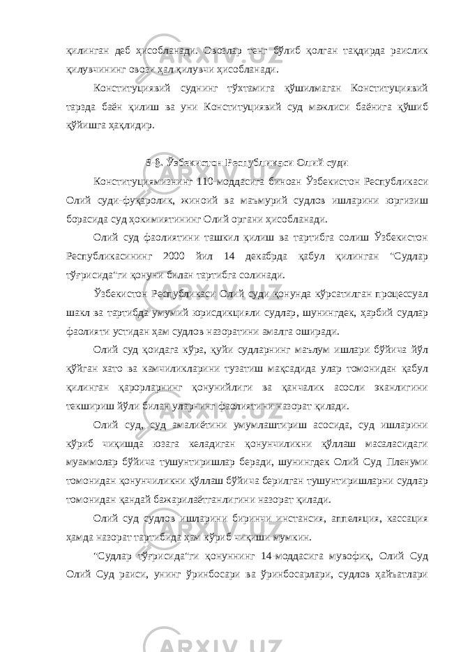 қилинган деб ҳисобланади. Овозлар тенг бўлиб қолган тақдирда раислик қилувчининг овози ҳал қилувчи ҳисобланади. Конституциявий суднинг тўхтамига қўшилмаган Конституциявий тарзда баён қилиш ва уни Конституциявий суд мажлиси баёнига қўшиб қўйишга ҳақлидир. 8-§. Ўзбекистон Республикаси Олий суди Конституциямизнинг 110-моддасига биноан Ўзбекистон Республикаси Олий суди-фуқаролик, жиноий ва маъмурий судлов ишларини юргизиш борасида суд ҳокимиятининг Олий органи ҳисобланади. Олий суд фаолиятини ташкил қилиш ва тартибга солиш Ўзбекистон Республикасининг 2000 йил 14 декабрда қабул қилинган &#34;Судлар тўғрисида&#34;ги қонуни билан тартибга солинади. Ўзбекистон Республикаси Олий суди қонунда кўрсатилган процессуал шакл ва тартибда умумий юрисдикцияли судлар , шунингдек, ҳарбий судлар фаолияти устидан ҳам судлов назоратини амалга оширади. Олий суд қоидага кўра, қуйи судларнинг маълум ишлари бўйича йўл қўйган хато ва камчиликларини тузатиш мақсадида улар томонидан қабул қилинган қарорларнинг қонунийлиги ва қанчалик асосли эканлигини текшириш йўли билан уларнинг фаолиятини назорат қилади. Олий суд, суд амалиётини умумлаштириш асосида, суд ишларини кўриб чиқишда юзага келадиган қонунчиликни қўллаш масаласидаги муаммолар бўйича тушунтиришлар беради, шунингдек Олий Суд Пленуми томонидан қонунчиликни қўллаш бўйича берилган тушунтиришларни судлар томонидан қандай бажарилаётганлигини назорат қилади. Олий суд судлов ишларини биринчи инстансия, аппеляция, кассация ҳамда назорат тартибида ҳам кўриб чиқиши мумкин. &#34;Судлар тўғрисида&#34;ги қонуннинг 14-моддасига мувофиқ, Олий Суд Олий Суд раиси, унинг ўринбосари ва ўринбосарлари, судлов ҳайъатлари 