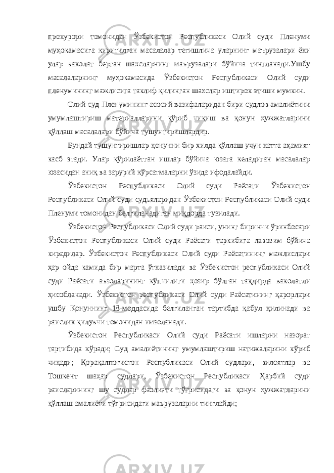 прокурори томонидан Ўзбекистон Республикаси Олий суди Пленуми муҳокамасига киритилган масалалар тегишлича уларнинг маърузалари ёки улар ваколат берган шахсларнинг маърузалари бўйича тингланади.Ушбу масалаларнинг муҳокамасида Ўзбекистон Республикаси Олий суди пленумининг мажлисига таклиф қилинган шахслар иштирок этиши мумкин. Олий суд Пленумининг асосий вазифаларидан бири судлов амалиётини умумлаштириш материалларини кўриб чиқиш ва қонун ҳужжатларини қўллаш масалалари бўйича тушунтиришлардир. Бундай тушунтиришлар қонунни бир хилда қўллаш учун катта аҳамият касб этади. Улар кўрилаётган ишлар бўйича юзага келадиган масалалар юзасидан аниқ ва зарурий кўрсатмаларни ўзида ифодалайди. Ўзбекистон Республикаси Олий суди Раёсати Ўзбекистон Республикаси Олий суди судьяларидан Ўзбекистон Республикаси Олий суди Пленуми томонидан белгиланадиган миқдорда тузилади. Ўзбекистон Республикаси Олий суди раиси, унинг биринчи ўринбосари Ўзбекистон Республикаси Олий суди Раёсати таркибига лавозим бўйича кирадилар. Ўзбекистон Республикаси Олий суди Раёсатининг мажлислари ҳар ойда камида бир марта ўтказилади ва Ўзбекистон республикаси Олий суди Раёсати аъзоларининг кўпчилиги ҳозир бўлган тақдирда ваколатли ҳисобланади. Ўзбекистон республикаси Олий суди Раёсатининг қарорлари ушбу Қонуннинг 18-моддасида белгиланган тартибда қабул қилинади ва раислик қилувчи томонидан имзоланади. Ўзбекистон Республикаси Олий суди Раёсати ишларни назорат тартибида кўради; Суд амалиётининг умумлаштириш натижаларини кўриб чиқади; Қорақалпоғистон Республикаси Олий судлари, вилоятлар ва Тошкент шаҳар судлари, Ўзбекистон Республикаси Ҳарбий суди раисларининг шу судлар фаолияти тўғрисидаги ва қонун ҳужжатларини қўллаш амалиёти тўғрисидаги маърузаларни тинглайди; 