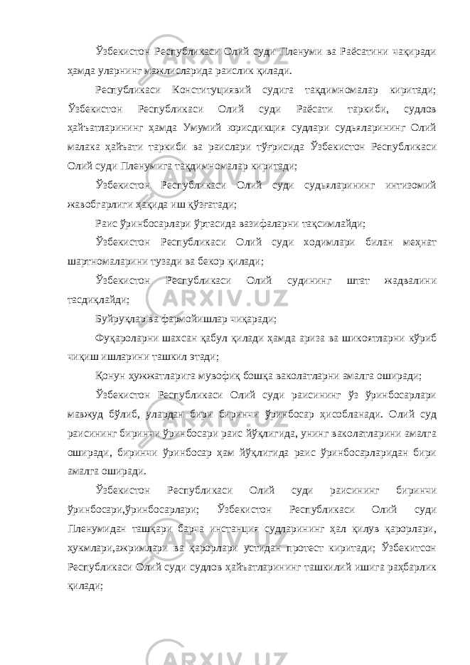 Ўзбекистон Республикаси Олий суди Пленуми ва Раёсатини чақиради ҳамда уларнинг мажлисларида раислик қилади. Республикаси Конституциявий судига тақдимномалар киритади; Ўзбекистон Республикаси Олий суди Раёсати таркиби, судлов ҳайъатларининг ҳамда Умумий юрисдикция судлари судьяларининг Олий малака ҳайъати таркиби ва раислари тўғрисида Ўзбекистон Республикаси Олий суди Пленумига тақдимномалар киритади; Ўзбекистон Республикаси Олий суди судьяларининг интизомий жавобгарлиги ҳақида иш қўзғатади; Раис ўринбосарлари ўртасида вазифаларни тақсимлайди; Ўзбекистон Республикаси Олий суди ходимлари билан меҳнат шартномаларини тузади ва бекор қилади; Ўзбекистон Республикаси Олий судининг штат жадвалини тасдиқлайди; Буйруқлар ва фармойишлар чиқаради; Фуқароларни шахсан қабул қилади ҳамда ариза ва шикоятларни кўриб чиқиш ишларини ташкил этади; Қонун ҳужжатларига мувофиқ бошқа ваколатларни амалга оширади; Ўзбекистон Республикаси Олий суди раисининг ўз ўринбосарлари мавжуд бўлиб, улардан бири биринчи ўринбосар ҳисобланади. Олий суд раисининг биринчи ўринбосари раис йўқлигида, унинг ваколатларини амалга оширади, биринчи ўринбосар ҳам йўқлигида раис ўринбосарларидан бири амалга оширади. Ўзбекистон Республикаси Олий суди раисининг биринчи ўринбосари,ўринбосарлари; Ўзбекистон Республикаси Олий суди Пленумидан ташқари барча инстанция судларининг ҳал қилув қарорлари, ҳукмлари,ажримлари ва қарорлари устидан протест киритади; Ўзбекитсон Республикаси Олий суди судлов ҳайъатларининг ташкилий ишига раҳбарлик қилади; 