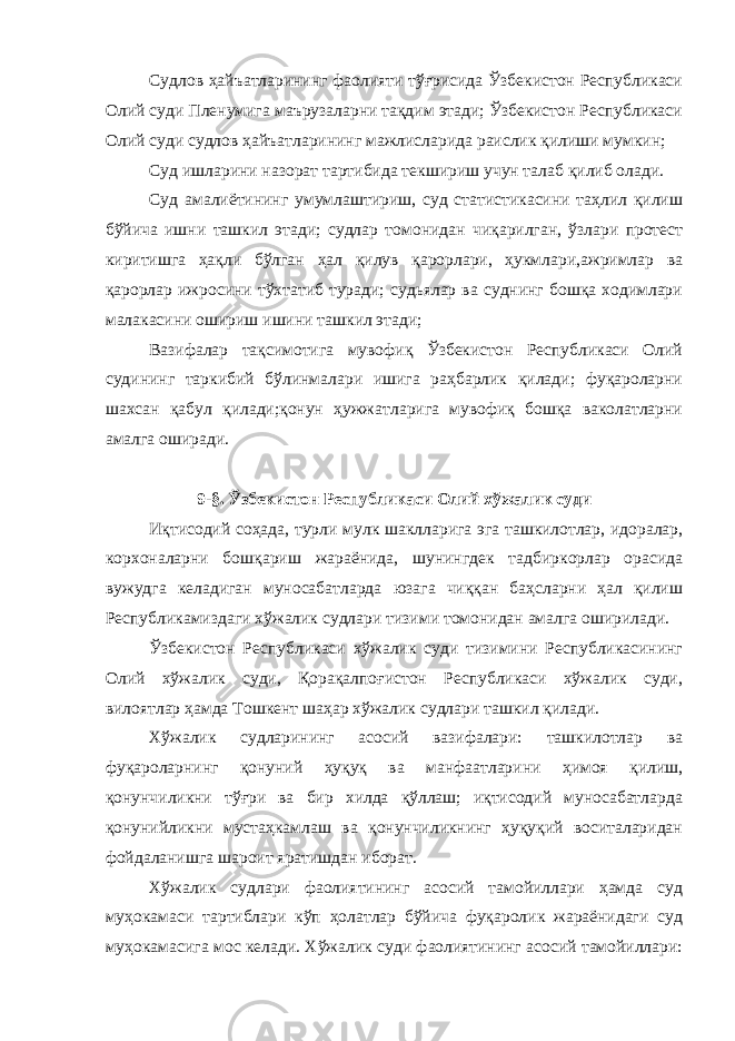 Судлов ҳайъатларининг фаолияти тўғрисида Ўзбекистон Республикаси Олий суди Пленумига маърузаларни тақдим этади; Ўзбекистон Республикаси Олий суди судлов ҳайъатларининг мажлисларида раислик қилиши мумкин; Суд ишларини назорат тартибида текшириш учун талаб қилиб олади. Суд амалиётининг умумлаштириш, суд статистикасини таҳлил қилиш бўйича ишни ташкил этади; судлар томонидан чиқарилган, ўзлари протест киритишга ҳақли бўлган ҳал қилув қарорлари, ҳукмлари,ажримлар ва қарорлар ижросини тўхтатиб туради; судьялар ва суднинг бошқа ходимлари малакасини ошириш ишини ташкил этади; Вазифалар тақсимотига мувофиқ Ўзбекистон Республикаси Олий судининг таркибий бўлинмалари ишига раҳбарлик қилади; фуқароларни шахсан қабул қилади;қонун ҳужжатларига мувофиқ бошқа ваколатларни амалга оширади. 9-§. Ўзбекистон Республикаси Олий хўжалик суди Иқтисодий соҳада, турли мулк шаклларига эга ташкилотлар, идоралар, корхоналарни бошқариш жараёнида, шунингдек тадбиркорлар орасида вужудга келадиган муносабатларда юзага чиққан баҳсларни ҳал қилиш Республикамиздаги хўжалик судлари тизими томонидан амалга оширилади. Ўзбекистон Республикаси хўжалик суди тизимини Республикасининг Олий хўжалик суди, Қорақалпоғистон Республикаси хўжалик суди, вилоятлар ҳамда Тошкент шаҳар хўжалик судлари ташкил қилади. Хўжалик судларининг асосий вазифалари: ташкилотлар ва фуқароларнинг қонуний ҳуқуқ ва манфаатларини ҳимоя қилиш, қонунчиликни тўғри ва бир хилда қўллаш; иқтисодий муносабатларда қонунийликни мустаҳкамлаш ва қонунчиликнинг ҳуқуқий воситаларидан фойдаланишга шароит яратишдан иборат. Хўжалик судлари фаолиятининг асосий тамойиллари ҳамда суд муҳокамаси тартиблари кўп ҳолатлар бўйича фуқаролик жараёнидаги суд муҳокамасига мос келади. Хўжалик суди фаолиятининг асосий тамойиллари: 