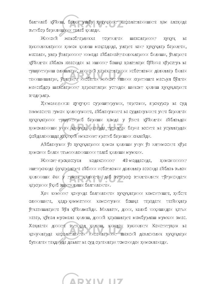 белгилаб қўйиш, балки ушбу ҳуқуқнинг кафолатланишига ҳам алоҳида эътибор берилишини талаб қилади. Жиноий жавобгарликка тортилган шахсларнинг ҳуқуқ ва эркинликларини ҳимоя қилиш мақсадида, уларга кенг ҳуқуқлар берилган, масалан , улар ўзларининг нимада айбланаётганликларини билиши, ўзларига қўйилган айблов юзасидан ва ишнинг бошқа ҳолатлари бўйича кўрсатув ва тушунтириш олишлари , жиноий ҳаракатларини исботловчи далиллар билан танишишлари, ўзларига нисбатан жиноят ишини юритишга масъул бўлган мансабдор шахсларнинг ҳаракатлари устидан шикоят қилиш ҳуқуқларига эгадирлар. Ҳимояланиш ҳуқуқи: суриштирувчи, терговчи, прокурор ва суд зиммасига: гумон қилинувчига, айбланувчига ва судланувчига унга берилган ҳуқуқларини тушунтириб бериши ҳамда у ўзига қўйилган айбловдан ҳимояланиши учун қонунда назарда тутилган барча восита ва усуллардан фойдаланишда ҳақиқий имконият яратиб беришни юклайди. Айбланувчи ўз ҳуқуқларини ҳимоя қилиши учун ўз илтимосига кўра ҳимоячи билан таъминланишини талаб қилиши мумкин. Жиноят-процессуал кодексининг 49-моддасида, ҳимоячининг иштирокида фуқароларга айбини исботловчи далиллар асосида айблов эълон қилиниши ёки у гумон қилинган деб эътироф этилганлиги тўғрисидаги қарорини ўқиб эшитилиши белгиланган. Ҳеч кимнинг қонунда белгиланган ҳуқуқларини камситишга, ҳибсга олинишига, қадр-қимматини камситувчи бошқа тарздаги тазйиқлар ўтказишларига йўл қўйилмайди. Миллати, дини, келиб чиқишидан қатъи назар, қўпол муомала қилиш, диний қарашларга мажбурлаш мумкин эмас. Хоҳлаган динига эътиқод қилиш, виждон эркинлиги Конституция ва қонунларда кафолатланган инсонларнинг шахсий дахлсизлик ҳуқуқлари бузилган тақдирда давлат ва суд органлари томонидан ҳимояланади. Инсон ҳ у қ у қ лари у мумжа ҳ он Декларацияси нинг 8 -модда си да шундай дейилган: &#34; Ҳ а р бир инсон, мабодо унинг Конституция ва қ онун бериб қ ўйган асосий ҳ у қ у қ лари бузилгудек бўлса, нуфузли милл и й судла р омонидан ўз ѕу уєларини самарали тарзда тикланиши ѕуєуєига эгадир.&#34; 