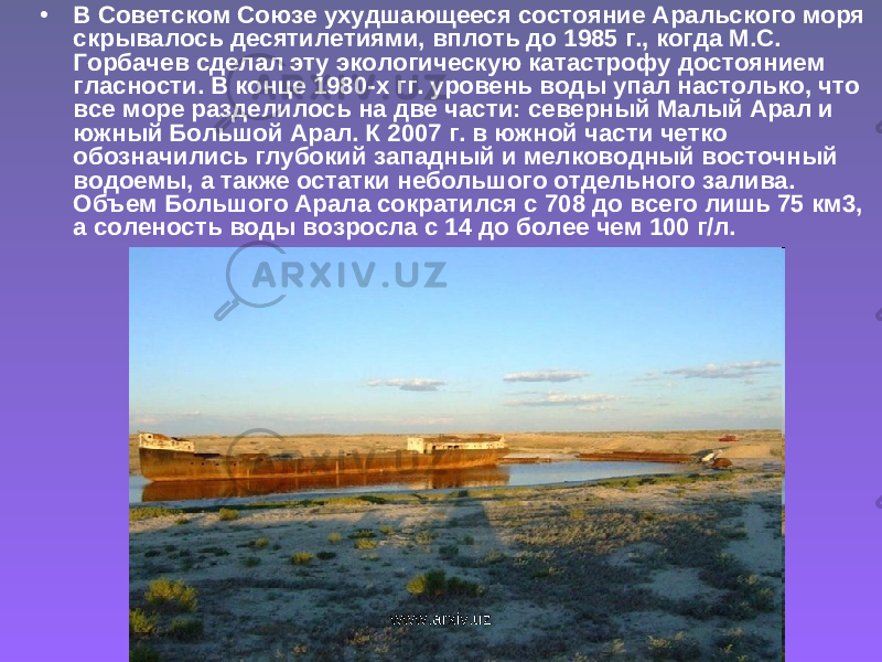 • В Советском Союзе ухудшающееся состояние Аральского моря скрывалось десятилетиями, вплоть до 1985 г., когда М.С. Горбачев сделал эту экологическую катастрофу достоянием гласности. В конце 1980-х гг. уровень воды упал настолько, что все море разделилось на две части: северный Малый Арал и южный Большой Арал. К 2007 г. в южной части четко обозначились глубокий западный и мелководный восточный водоемы, а также остатки небольшого отдельного залива. Объем Большого Арала сократился с 708 до всего лишь 75 км3, а соленость воды возросла с 14 до более чем 100 г/л. www.arxiv.uz 