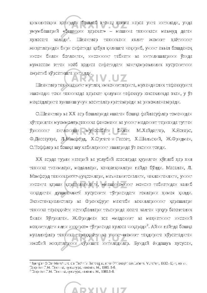 цивилизация ҳозирдан бошлаб ягона , ҳамма нарса унга интилади, унда умумбашарий «бешинчи ҳаракат» – машина техникаси мавжуд деган хулосага келади 1 . Шпенглер техникани яхлит жамият ҳаётининг жиҳатларидан бири сифатида қабул қилишга чақириб, унинг аввал бошданоқ инсон билан боғланган, инсоннинг табиати ва интилишларини ўзида мужассам этган ноёб ҳодиса сифатидаги кенгқамровлилик хусусиятини ажратиб кўрсатишга интилди. Шпенглер техниканинг мутлақ имкониятларига, мухандислик тафаккурига ишонади: токи техникада ҳаракат қилувчи тафаккур юксакликда экан, у ўз мақсадларига эришиш учун воситалар яратаверади ва ривожланаверади. О.Шпенглер ва ХХ аср бошларида яшаган бошқа файласуфлар томонидан кўтарилган муаммолар техника феномени ва унинг маданият тарихида тутган ўрнининг англаниши муносабати билан М.Хайдеггер, К.Ясперс, Ф.Дессауэра, Л.Мэмфорд, Х.Ортега-и-Гассет, Х.Шельский, Ж.Фридман, О.Тоффлер ва бошқа шу кабиларнинг ишларида ўз аксини топди. ХХ асрда турли назарий ва услубий асослар д а қурилган кўплаб ҳар хил техника тизимлари, моделлари, концепциялари пайдо бўлди. Масалан, Л. Мэмфорд техниканинг нуқсонлари, маънавиятсизлиги, чекланганлиги, унинг инсонга қарши қаратилганлиги, «машина»нинг жонсиз табиатидан келиб чиқадиган душманли ги хусусияти тўғрисидаги ғояларни ҳимоя қилди. Экзистенциалистлар ва Франкфурт мактаби вакилларининг қарашлари техника тараққиёти истиқболлари таъсирида юзага келган чуқур безовталик билан йўғрилган. Ж.Фридман эса «маданият ва меҳнатнинг инсоний моҳиятидаги ялпи инқироз» тўғрисида хулоса чиқаради 2 . Айни пайтда бошқа муаллифлар техника тараққиёти ва унинг жамият тақдирига кўрсатадиган ижобий жиҳатларини кўришга интиладилар. Бундай ёндашув хусусан, 1 Spengler O Der Mensh und die Technik: Beirtrag zu einer Philosophi des Lebens. Vunchen , 1932.- Цит, по кн. Тавризян Г.М. Техника, кулььтура, человек. М., 1986. 5-б. 2 Тавризян Г.М. Техника,культура, человек. М., 1986.5 -б . 