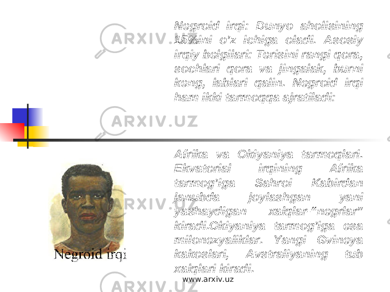 Negroid irqi: Dunyo aholisining 15%ini o’z ichiga oladi. Asosiy irqiy belgilari: Terisini rangi qora, sochlari qora va jingalak, burni keng, lablari qalin. Negroid irqi ham ikki tarmoqqa ajratiladi: Afrika va Okiyaniya tarmoqlari. Ekvatorial irqining Afrika tarmog’iga Sahroi Kabirdan janubda joylashgan yani yashaydigan xalqlar-“negrlar” kiradi.Okiyaniya tarmog’iga esa milonezyaliklar. Yangi Gvineya kakoslari, Avstraliyaning tub xalqlari kiradi. www.arxiv.uz 