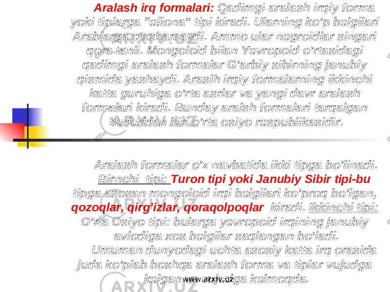 Aralash irq formalari: Qadimgi aralash irqiy forma yoki tiplarga “efiona” tipi kiradi. Ularning ko’p belgilari Arablarga o’xshamaydi. Ammo ular negroidlar singari qora tanli. Mongoloid bilan Yevropoid o’rtasidagi qadimgi aralash formalar G’arbiy sibirning janubiy qismida yashaydi. Araslh irqiy formalarning ikkinchi katta guruhiga o’rta asrlar va yangi davr aralash formalari kiradi. Bunday aralsh formalari tarqalgan hududdan biri o’rta osiyo respublikasidir. Aralash formalar o’z navbatida ikki tipga bo’linadi. Birnchi tipi: Turon tipi yoki Janubiy Sibir tipi-bu tipga asosan mongoloid irqi belgilari ko’proq bo’lgan, qozoqlar, qirg’izlar, qoraqolpoqlar kiradi. Ikkinchi tipi: O’rta Osiyo tipi: bularga yevropoid irqining janubiy avlodiga xos belgilar saqlangan bo’ladi. Umuman dunyodagi uchta asosiy katta irq orasida juda ko’plab boshqa aralash forma va tiplar vujudga kelgan va vujudga kelmoqda. www.arxiv.uz 