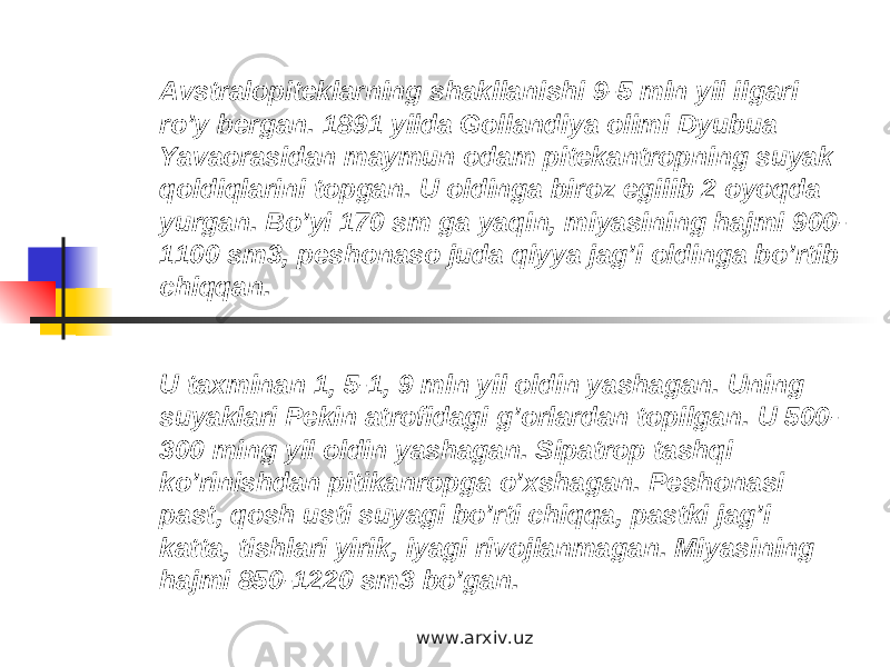 Avstralopiteklarning shakllanishi 9-5 mln yil ilgari ro’y bergan. 1891 yilda Gollandiya olimi Dyubua Yavaorasidan maymun odam pitekantropning suyak qoldiqlarini topgan. U oldinga biroz egilib 2 oyoqda yurgan. Bo’yi 170 sm ga yaqin, miyasining hajmi 900- 1100 sm3, peshonaso juda qiyya jag’i oldinga bo’rtib chiqqan. U taxminan 1, 5-1, 9 mln yil oldin yashagan. Uning suyaklari Pekin atrofidagi g’orlardan topilgan. U 500- 300 ming yil oldin yashagan. Sipatrop tashqi ko’rinishdan pitikanropga o’xshagan. Peshonasi past, qosh usti suyagi bo’rti chiqqa, pastki jag’i katta, tishlari yirik, iyagi rivojlanmagan. Miyasining hajmi 850-1220 sm3 bo’gan. www.arxiv.uz 