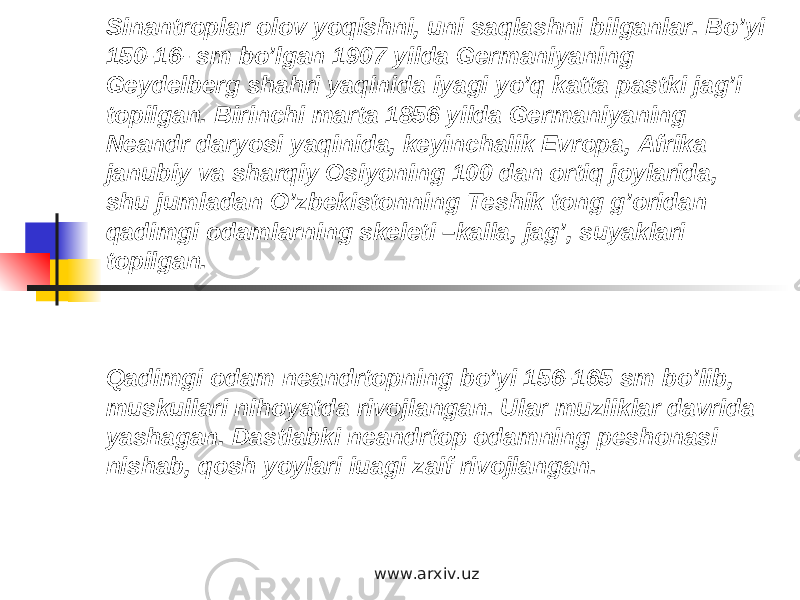 Sinantroplar olov yoqishni, uni saqlashni bilganlar. Bo’yi 150-16- sm bo’lgan 1907 yilda Germaniyaning Geydelberg shahri yaqinida iyagi yo’q katta pastki jag’i topilgan. Birinchi marta 1856 yilda Germaniyaning Neandr daryosi yaqinida, keyinchalik Evropa, Afrika janubiy va sharqiy Osiyoning 100 dan ortiq joylarida, shu jumladan O’zbekistonning Teshik tong g’oridan qadimgi odamlarning skeleti –kalla, jag’, suyaklari topilgan. Qadimgi odam neandrtopning bo’yi 156-165 sm bo’lib, muskullari nihoyatda rivojlangan. Ular muzliklar davrida yashagan. Dastlabki neandrtop odamning peshonasi nishab, qosh yoylari iuagi zaif rivojlangan. www.arxiv.uz 