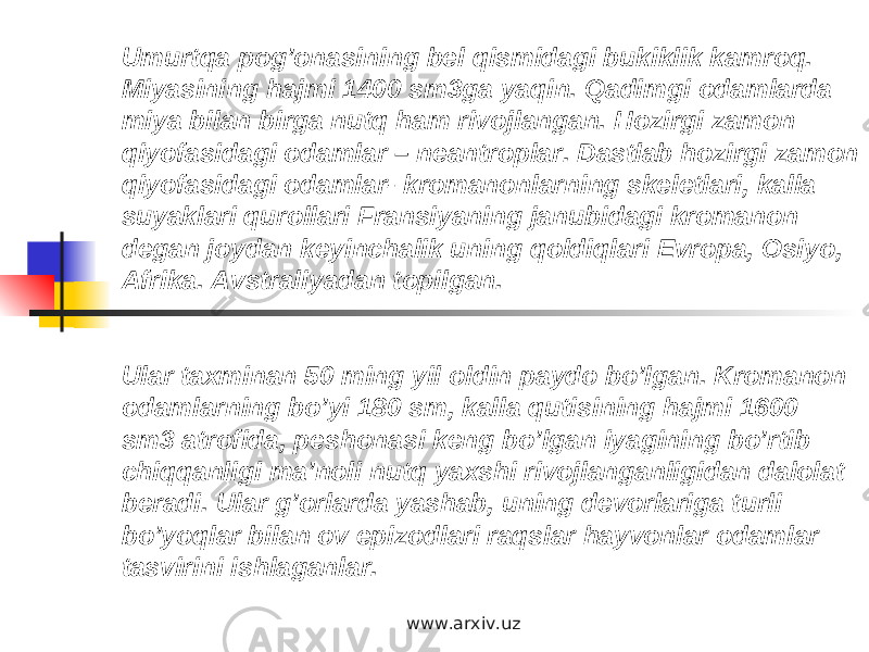 Umurtqa pog’onasining bel qismidagi bukiklik kamroq. Miyasining hajmi 1400 sm3ga yaqin. Qadimgi odamlarda miya bilan birga nutq ham rivojlangan. Hozirgi zamon qiyofasidagi odamlar – neantroplar. Dastlab hozirgi zamon qiyofasidagi odamlar- kromanonlarning skeletlari, kalla suyaklari qurollari Fransiyaning janubidagi kromanon degan joydan keyinchalik uning qoldiqlari Evropa, Osiyo, Afrika. Avstraliyadan topilgan. Ular taxminan 50 ming yil oldin paydo bo’lgan. Kromanon odamlarning bo’yi 180 sm, kalla qutisining hajmi 1600 sm3 atrofida, peshonasi keng bo’lgan iyagining bo’rtib chiqqanligi ma’noli nutq yaxshi rivojlanganligidan dalolat beradi. Ular g’orlarda yashab, uning devorlariga turli bo’yoqlar bilan ov epizodlari raqslar hayvonlar odamlar tasvirini ishlaganlar.  www.arxiv.uz 