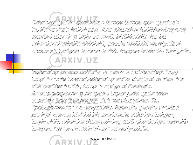 Odamlar qadim-qadimdan jamoa-jamoa qon qardosh bo’lib yashab kelishgan. Ana shunday birliklarning eng muximi ularning irqiy va etnik birliklaridir. Irq bu odamlarningkelib chiqishi, govda tuzilishi va qiyofasi o’xshash bo’lgan tarixan tarkib topgan hududiy birligidir. Irqlarning paydo bo’lishi va odamlar o’rtasidagi irqiy belgi hamda hususiyatlarning kelib chiqishi haqida bir- xilk omillar bo’lib, keng tarqalgani ikkitadir. Antropologlarning bir qismi irqlar juda qadimdan vujudga kela boshlagan deb xisoblaydilar. Bu “politsentrizm” nazariyasidir. Ikkinchi guruhi omillari xozirgi zamon kishisi bir markazda vujudga kelgan, keyinchlik odamlar dunyosining turli qismlariga tarqalib ketgan. Bu “monotsintrizm” nazariyasidir. www.arxiv.uz 