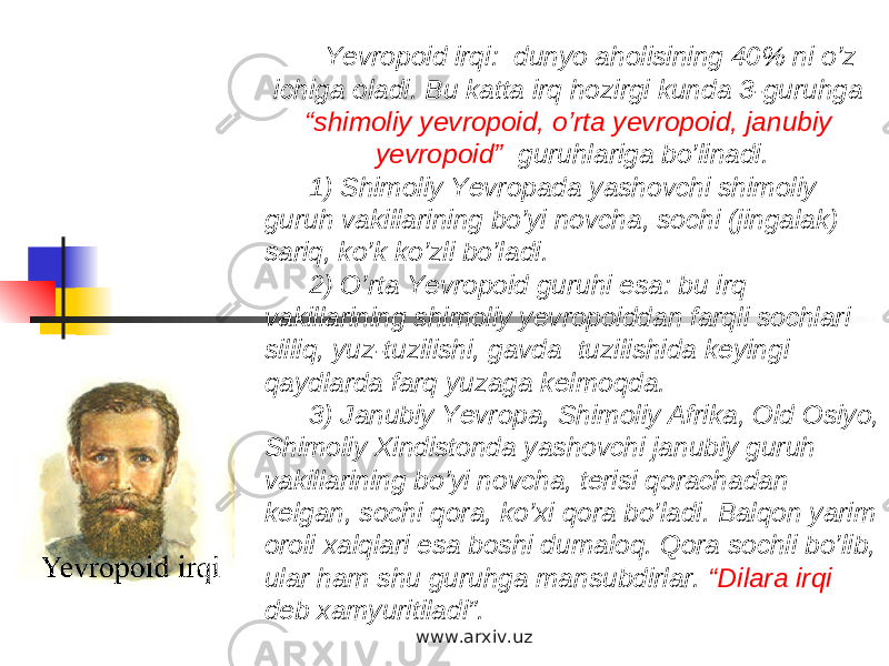 Yevropoid irqi: dunyo aholisining 40% ni o’z ichiga oladi. Bu katta irq hozirgi kunda 3-guruhga “shimoliy yevropoid, o’rta yevropoid, janubiy yevropoid” guruhlariga bo’linadi. 1) Shimoliy Yevropada yashovchi shimoliy guruh vakillarining bo’yi novcha, sochi (jingalak) sariq, ko’k ko’zli bo’ladi. 2) O’rta Yevropoid guruhi esa: bu irq vakillarining shimoliy yevropoiddan farqli sochlari silliq, yuz-tuzilishi, gavda tuzilishida keyingi qaydlarda farq yuzaga kelmoqda. 3) Janubiy Yevropa, Shimoliy Afrika, Old Osiyo, Shimoliy Xindistonda yashovchi janubiy guruh vakillarining bo’yi novcha, terisi qorachadan kelgan, sochi qora, ko’xi qora bo’ladi. Balqon yarim oroli xalqlari esa boshi dumaloq. Qora sochli bo’lib, ular ham shu guruhga mansubdirlar. “Dilara irqi deb xamyuritiladi”. www.arxiv.uz 