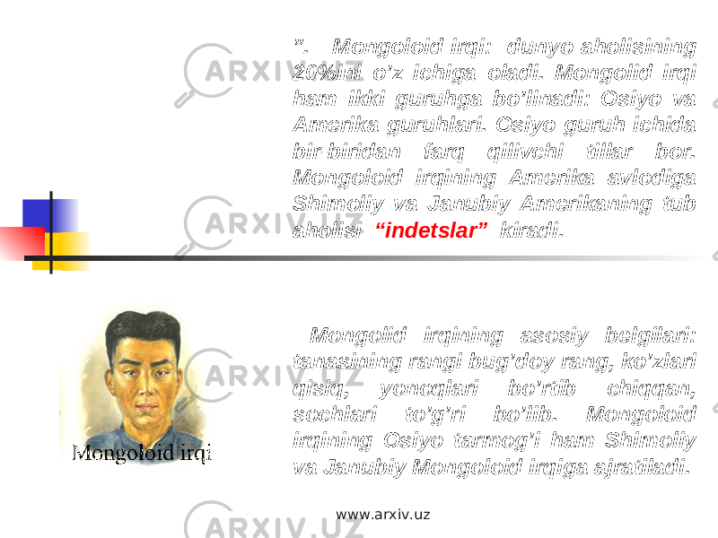 ” . Mongoloid irqi: dunyo aholisining 20%ini o’z ichiga oladi. Mongolid irqi ham ikki guruhga bo’linadi: Osiyo va Amerika guruhlari. Osiyo guruh ichida bir-biridan farq qilivchi tillar bor. Mongoloid irqining Amerika avlodiga Shimoliy va Janubiy Amerikaning tub aholisi “indetslar” kiradi. Mongolid irqining asosiy belgilari: tanasining rangi bug’doy rang, ko’zlari qisiq, yonoqlari bo’rtib chiqqan, sochlari to’g’ri bo’lib. Mongoloid irqining Osiyo tarmog’i ham Shimoliy va Janubiy Mongoloid irqiga ajratiladi. www.arxiv.uz 