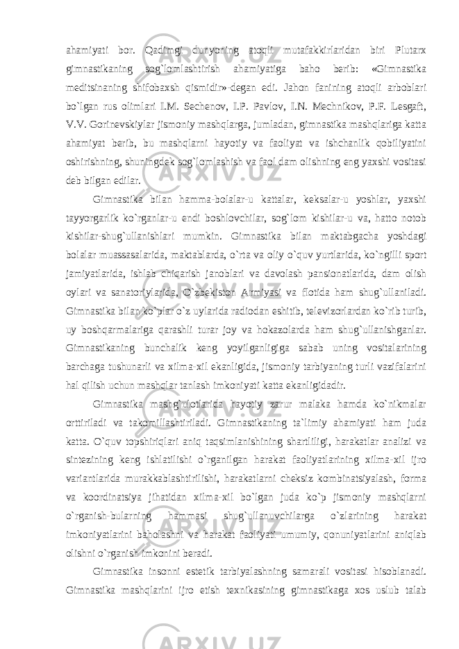 ahamiyati bor. Qadimgi dunyoning atoqli mutafakkirlaridan biri Plutarx gimnastikaning sog`lomlashtirish ahamiyatiga baho berib: «Gimnastika meditsinaning shifobaxsh qismidir»-degan edi. Jahon fanining atoqli arboblari bo`lgan rus olimlari I.M. Sechenov, I.P. Pavlov, I.N. Mechnikov, P.F. Lesgaft, V.V. Gorinevskiylar jismoniy mashqlarga, jumladan, gimnastika mashqlariga katta ahamiyat berib, bu mashqlarni hayotiy va faoliyat va ishchanlik qobiliyatini oshirishning, shuningdek sog`lomlashish va faol dam olishning eng yaxshi vositasi deb bilgan edilar. Gimnastika bilan hamma-bolalar-u kattalar, keksalar-u yoshlar, yaxshi tayyorgarlik ko`rganlar-u endi boshlovchilar, sog`lom kishilar-u va, hatto notob kishilar-shug`ullanishlari mumkin. Gimnastika bilan maktabgacha yoshdagi bolalar muassasalarida, maktablarda, o`rta va oliy o`quv yurtlarida, ko`ngilli sport jamiyatlarida, ishlab chiqarish janoblari va davolash pansionatlarida, dam olish oylari va sanatoriylarida, O`zbekiston Armiyasi va flotida ham shug`ullaniladi. Gimnastika bilan ko`plar o`z uylarida radiodan eshitib, televizorlardan ko`rib turib, uy boshqarmalariga qarashli turar joy va hokazolarda ham shug`ullanishganlar. Gimnastikaning bunchalik keng yoyilganligiga sabab uning vositalarining barchaga tushunarli va xilma-xil ekanligida, jismoniy tarbiyaning turli vazifalarini hal qilish uchun mashqlar tanlash imkoniyati katta ekanligidadir. Gimnastika mashg`ulotlarida hayotiy zarur malaka hamda ko`nikmalar orttiriladi va takomillashtiriladi. Gimnastikaning ta`limiy ahamiyati ham juda katta. O`quv topshiriqlari aniq taqsimlanishining shartliligi, harakatlar analizi va sintezining keng ishlatilishi o`rganilgan harakat faoliyatlarining xilma-xil ijro variantlarida murakkablashtirilishi, harakatlarni cheksiz kombinatsiyalash, forma va koordinatsiya jihatidan xilma-xil bo`lgan juda ko`p jismoniy mashqlarni o`rganish-bularning hammasi shug`ullanuvchilarga o`zlarining harakat imkoniyatlarini baholashni va harakat faoliyati umumiy, qonuniyatlarini aniqlab olishni o`rganish imkonini beradi. Gimnastika insonni estetik tarbiyalashning samarali vositasi hisoblanadi. Gimnastika mashqlarini ijro etish texnikasining gimnastikaga xos uslub talab 