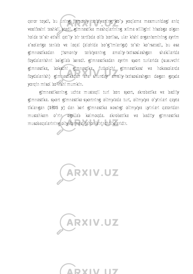 qaror topdi, bu uning jismoniy tarbiyaning ko`p yoqlama mazmunidagi aniq vazifasini tashkil etadi. gimnastika mashqlarining xilma-xilligini hisobga olgan holda ta`sir etishi qat`iy bir tartibda olib borilsa, ular kishi organizmining ayrim a`zolariga tanlab va loqal (alohida bo`g`imlariga) ta`sir ko`rsatadi, bu esa gimnastikadan jismoniy tarbiyaning amaliy-ixtisoslashgan shakllarida foydalanishni belgilab beradi. gimnastikadan ayrim sport turlarida (suzuvchi gimnastika, bokschi gimnastika, futbolchi gimnastikasi va hokazolarda foydalanish) gimnastikadan ana shunday amaliy-ixtisoslashgan degan gapda yorqin misol bo`lishi mumkin. gimnastikaning uchta mustaqil turi bor: sport, akrobatika va badiiy gimnastika. sport gimnastika-sportning olimpiada turi, olimpiya o`yinlari qayta tiklangan (1896 y) dan beri gimnastika xozirgi olimpiya uyinlari qatoridan mustahkam o`rin egallab kelmoqda. akrobatika va badiiy gimnastika musobaqalarining oliy formasi-jahon birinchiliklaridir. 